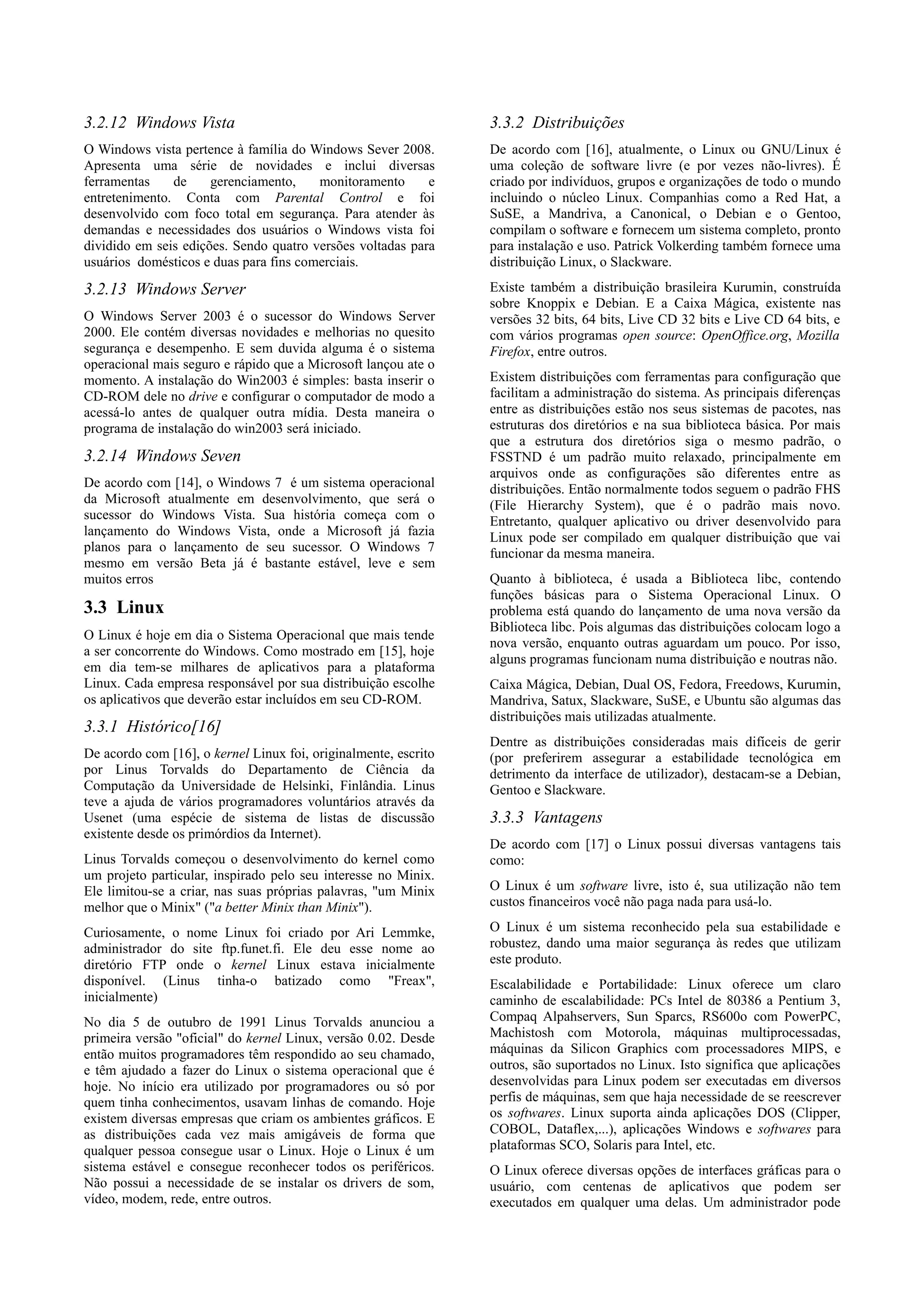 3.2.12 Windows Vista                                             3.3.2 Distribuições
O Windows vista pertence à família do Windows Sever 2008.        De acordo com [16], atualmente, o Linux ou GNU/Linux é
Apresenta uma série de novidades e inclui diversas               uma coleção de software livre (e por vezes não-livres). É
ferramentas    de     gerenciamento,    monitoramento      e     criado por indivíduos, grupos e organizações de todo o mundo
entretenimento. Conta com Parental Control e foi                 incluindo o núcleo Linux. Companhias como a Red Hat, a
desenvolvido com foco total em segurança. Para atender às        SuSE, a Mandriva, a Canonical, o Debian e o Gentoo,
demandas e necessidades dos usuários o Windows vista foi         compilam o software e fornecem um sistema completo, pronto
dividido em seis edições. Sendo quatro versões voltadas para     para instalação e uso. Patrick Volkerding também fornece uma
usuários domésticos e duas para fins comerciais.                 distribuição Linux, o Slackware.

3.2.13 Windows Server                                            Existe também a distribuição brasileira Kurumin, construída
                                                                 sobre Knoppix e Debian. E a Caixa Mágica, existente nas
O Windows Server 2003 é o sucessor do Windows Server             versões 32 bits, 64 bits, Live CD 32 bits e Live CD 64 bits, e
2000. Ele contém diversas novidades e melhorias no quesito       com vários programas open source: OpenOffice.org, Mozilla
segurança e desempenho. E sem duvida alguma é o sistema          Firefox, entre outros.
operacional mais seguro e rápido que a Microsoft lançou ate o
momento. A instalação do Win2003 é simples: basta inserir o      Existem distribuições com ferramentas para configuração que
CD-ROM dele no drive e configurar o computador de modo a         facilitam a administração do sistema. As principais diferenças
acessá-lo antes de qualquer outra mídia. Desta maneira o         entre as distribuições estão nos seus sistemas de pacotes, nas
programa de instalação do win2003 será iniciado.                 estruturas dos diretórios e na sua biblioteca básica. Por mais
                                                                 que a estrutura dos diretórios siga o mesmo padrão, o
3.2.14 Windows Seven                                             FSSTND é um padrão muito relaxado, principalmente em
                                                                 arquivos onde as configurações são diferentes entre as
De acordo com [14], o Windows 7 é um sistema operacional         distribuições. Então normalmente todos seguem o padrão FHS
da Microsoft atualmente em desenvolvimento, que será o           (File Hierarchy System), que é o padrão mais novo.
sucessor do Windows Vista. Sua história começa com o             Entretanto, qualquer aplicativo ou driver desenvolvido para
lançamento do Windows Vista, onde a Microsoft já fazia           Linux pode ser compilado em qualquer distribuição que vai
planos para o lançamento de seu sucessor. O Windows 7            funcionar da mesma maneira.
mesmo em versão Beta já é bastante estável, leve e sem
muitos erros                                                     Quanto à biblioteca, é usada a Biblioteca libc, contendo
                                                                 funções básicas para o Sistema Operacional Linux. O
3.3 Linux                                                        problema está quando do lançamento de uma nova versão da
                                                                 Biblioteca libc. Pois algumas das distribuições colocam logo a
O Linux é hoje em dia o Sistema Operacional que mais tende
                                                                 nova versão, enquanto outras aguardam um pouco. Por isso,
a ser concorrente do Windows. Como mostrado em [15], hoje
                                                                 alguns programas funcionam numa distribuição e noutras não.
em dia tem-se milhares de aplicativos para a plataforma
Linux. Cada empresa responsável por sua distribuição escolhe     Caixa Mágica, Debian, Dual OS, Fedora, Freedows, Kurumin,
os aplicativos que deverão estar incluídos em seu CD-ROM.        Mandriva, Satux, Slackware, SuSE, e Ubuntu são algumas das
                                                                 distribuições mais utilizadas atualmente.
3.3.1 Histórico[16]
                                                                 Dentre as distribuições consideradas mais difíceis de gerir
De acordo com [16], o kernel Linux foi, originalmente, escrito   (por preferirem assegurar a estabilidade tecnológica em
por Linus Torvalds do Departamento de Ciência da                 detrimento da interface de utilizador), destacam-se a Debian,
Computação da Universidade de Helsinki, Finlândia. Linus         Gentoo e Slackware.
teve a ajuda de vários programadores voluntários através da
Usenet (uma espécie de sistema de listas de discussão            3.3.3 Vantagens
existente desde os primórdios da Internet).
                                                                 De acordo com [17] o Linux possui diversas vantagens tais
Linus Torvalds começou o desenvolvimento do kernel como          como:
um projeto particular, inspirado pelo seu interesse no Minix.
Ele limitou-se a criar, nas suas próprias palavras, "um Minix    O Linux é um software livre, isto é, sua utilização não tem
melhor que o Minix" ("a better Minix than Minix").               custos financeiros você não paga nada para usá-lo.

Curiosamente, o nome Linux foi criado por Ari Lemmke,            O Linux é um sistema reconhecido pela sua estabilidade e
administrador do site ftp.funet.fi. Ele deu esse nome ao         robustez, dando uma maior segurança às redes que utilizam
diretório FTP onde o kernel Linux estava inicialmente            este produto.
disponível. (Linus tinha-o batizado como "Freax",                Escalabilidade e Portabilidade: Linux oferece um claro
inicialmente)                                                    caminho de escalabilidade: PCs Intel de 80386 a Pentium 3,
No dia 5 de outubro de 1991 Linus Torvalds anunciou a            Compaq Alpahservers, Sun Sparcs, RS600o com PowerPC,
primeira versão "oficial" do kernel Linux, versão 0.02. Desde    Machistosh com Motorola, máquinas multiprocessadas,
então muitos programadores têm respondido ao seu chamado,        máquinas da Silicon Graphics com processadores MIPS, e
e têm ajudado a fazer do Linux o sistema operacional que é       outros, são suportados no Linux. Isto significa que aplicações
hoje. No início era utilizado por programadores ou só por        desenvolvidas para Linux podem ser executadas em diversos
quem tinha conhecimentos, usavam linhas de comando. Hoje         perfis de máquinas, sem que haja necessidade de se reescrever
existem diversas empresas que criam os ambientes gráficos. E     os softwares. Linux suporta ainda aplicações DOS (Clipper,
as distribuições cada vez mais amigáveis de forma que            COBOL, Dataflex,...), aplicações Windows e softwares para
qualquer pessoa consegue usar o Linux. Hoje o Linux é um         plataformas SCO, Solaris para Intel, etc.
sistema estável e consegue reconhecer todos os periféricos.      O Linux oferece diversas opções de interfaces gráficas para o
Não possui a necessidade de se instalar os drivers de som,       usuário, com centenas de aplicativos que podem ser
vídeo, modem, rede, entre outros.                                executados em qualquer uma delas. Um administrador pode
 