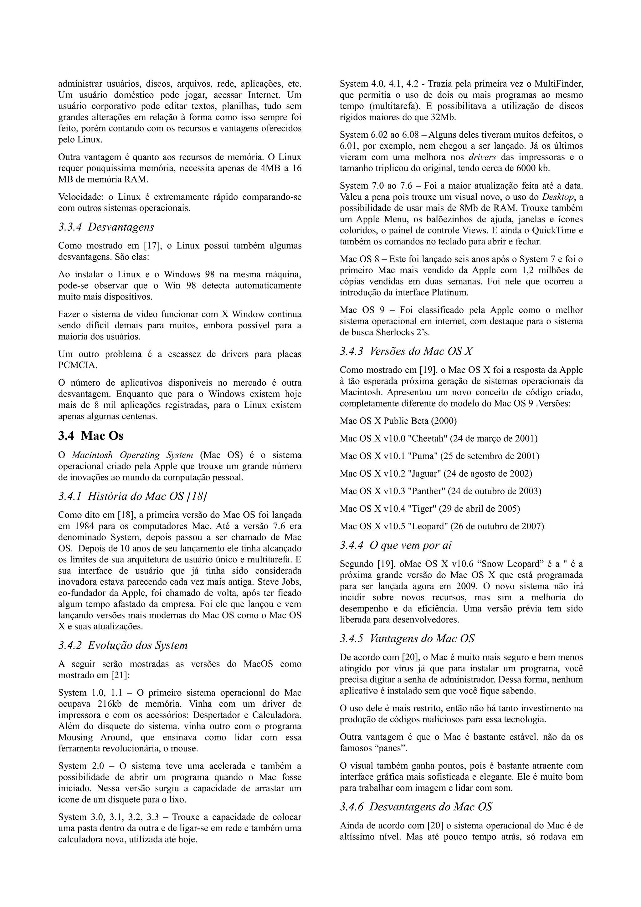 administrar usuários, discos, arquivos, rede, aplicações, etc.    System 4.0, 4.1, 4.2 - Trazia pela primeira vez o MultiFinder,
Um usuário doméstico pode jogar, acessar Internet. Um             que permitia o uso de dois ou mais programas ao mesmo
usuário corporativo pode editar textos, planilhas, tudo sem       tempo (multitarefa). E possibilitava a utilização de discos
grandes alterações em relação à forma como isso sempre foi        rígidos maiores do que 32Mb.
feito, porém contando com os recursos e vantagens oferecidos
pelo Linux.                                                       System 6.02 ao 6.08 – Alguns deles tiveram muitos defeitos, o
                                                                  6.01, por exemplo, nem chegou a ser lançado. Já os últimos
Outra vantagem é quanto aos recursos de memória. O Linux          vieram com uma melhora nos drivers das impressoras e o
requer pouquíssima memória, necessita apenas de 4MB a 16          tamanho triplicou do original, tendo cerca de 6000 kb.
MB de memória RAM.
                                                                  System 7.0 ao 7.6 – Foi a maior atualização feita até a data.
Velocidade: o Linux é extremamente rápido comparando-se           Valeu a pena pois trouxe um visual novo, o uso do Desktop, a
com outros sistemas operacionais.                                 possibilidade de usar mais de 8Mb de RAM. Trouxe também
                                                                  um Apple Menu, os balõezinhos de ajuda, janelas e ícones
3.3.4 Desvantagens                                                coloridos, o painel de controle Views. E ainda o QuickTime e
Como mostrado em [17], o Linux possui também algumas              também os comandos no teclado para abrir e fechar.
desvantagens. São elas:                                           Mac OS 8 – Este foi lançado seis anos após o System 7 e foi o
Ao instalar o Linux e o Windows 98 na mesma máquina,              primeiro Mac mais vendido da Apple com 1,2 milhões de
pode-se observar que o Win 98 detecta automaticamente             cópias vendidas em duas semanas. Foi nele que ocorreu a
muito mais dispositivos.                                          introdução da interface Platinum.

Fazer o sistema de vídeo funcionar com X Window continua          Mac OS 9 – Foi classificado pela Apple como o melhor
sendo difícil demais para muitos, embora possível para a          sistema operacional em internet, com destaque para o sistema
maioria dos usuários.                                             de busca Sherlocks 2’s.

Um outro problema é a escassez de drivers para placas             3.4.3 Versões do Mac OS X
PCMCIA.                                                           Como mostrado em [19]. o Mac OS X foi a resposta da Apple
O número de aplicativos disponíveis no mercado é outra            à tão esperada próxima geração de sistemas operacionais da
desvantagem. Enquanto que para o Windows existem hoje             Macintosh. Apresentou um novo conceito de código criado,
mais de 8 mil aplicações registradas, para o Linux existem        completamente diferente do modelo do Mac OS 9 .Versões:
apenas algumas centenas.                                          Mac OS X Public Beta (2000)
3.4 Mac Os                                                        Mac OS X v10.0 "Cheetah" (24 de março de 2001)
O Macintosh Operating System (Mac OS) é o sistema                 Mac OS X v10.1 "Puma" (25 de setembro de 2001)
operacional criado pela Apple que trouxe um grande número
de inovações ao mundo da computação pessoal.                      Mac OS X v10.2 "Jaguar" (24 de agosto de 2002)
                                                                  Mac OS X v10.3 "Panther" (24 de outubro de 2003)
3.4.1 História do Mac OS [18]
                                                                  Mac OS X v10.4 "Tiger" (29 de abril de 2005)
Como dito em [18], a primeira versão do Mac OS foi lançada
em 1984 para os computadores Mac. Até a versão 7.6 era            Mac OS X v10.5 "Leopard" (26 de outubro de 2007)
denominado System, depois passou a ser chamado de Mac
OS. Depois de 10 anos de seu lançamento ele tinha alcançado       3.4.4 O que vem por ai
os limites de sua arquitetura de usuário único e multitarefa. E   Segundo [19], oMac OS X v10.6 “Snow Leopard” é a " é a
sua interface de usuário que já tinha sido considerada            próxima grande versão do Mac OS X que está programada
inovadora estava parecendo cada vez mais antiga. Steve Jobs,      para ser lançada agora em 2009. O novo sistema não irá
co-fundador da Apple, foi chamado de volta, após ter ficado       incidir sobre novos recursos, mas sim a melhoria do
algum tempo afastado da empresa. Foi ele que lançou e vem         desempenho e da eficiência. Uma versão prévia tem sido
lançando versões mais modernas do Mac OS como o Mac OS            liberada para desenvolvedores.
X e suas atualizações.
                                                                  3.4.5 Vantagens do Mac OS
3.4.2 Evolução dos System
                                                                  De acordo com [20], o Mac é muito mais seguro e bem menos
A seguir serão mostradas as versões do MacOS como                 atingido por vírus já que para instalar um programa, você
mostrado em [21]:                                                 precisa digitar a senha de administrador. Dessa forma, nenhum
System 1.0, 1.1 – O primeiro sistema operacional do Mac           aplicativo é instalado sem que você fique sabendo.
ocupava 216kb de memória. Vinha com um driver de                  O uso dele é mais restrito, então não há tanto investimento na
impressora e com os acessórios: Despertador e Calculadora.        produção de códigos maliciosos para essa tecnologia.
Além do disquete do sistema, vinha outro com o programa
Mousing Around, que ensinava como lidar com essa                  Outra vantagem é que o Mac é bastante estável, não da os
ferramenta revolucionária, o mouse.                               famosos “panes”.
System 2.0 – O sistema teve uma acelerada e também a              O visual também ganha pontos, pois é bastante atraente com
possibilidade de abrir um programa quando o Mac fosse             interface gráfica mais sofisticada e elegante. Ele é muito bom
iniciado. Nessa versão surgiu a capacidade de arrastar um         para trabalhar com imagem e lidar com som.
ícone de um disquete para o lixo.
                                                                  3.4.6 Desvantagens do Mac OS
System 3.0, 3.1, 3.2, 3.3 – Trouxe a capacidade de colocar
uma pasta dentro da outra e de ligar-se em rede e também uma      Ainda de acordo com [20] o sistema operacional do Mac é de
calculadora nova, utilizada até hoje.                             altíssimo nível. Mas até pouco tempo atrás, só rodava em
 