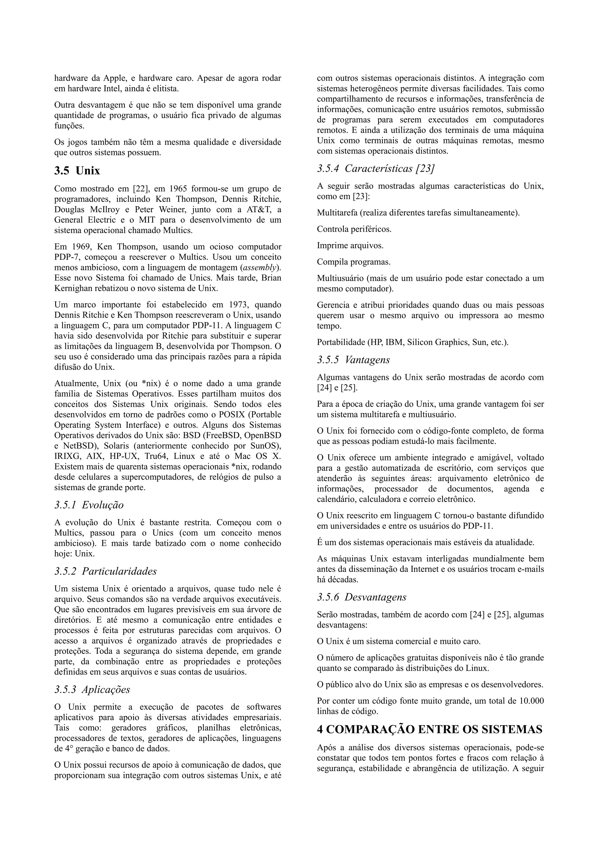 hardware da Apple, e hardware caro. Apesar de agora rodar       com outros sistemas operacionais distintos. A integração com
em hardware Intel, ainda é elitista.                            sistemas heterogêneos permite diversas facilidades. Tais como
                                                                compartilhamento de recursos e informações, transferência de
Outra desvantagem é que não se tem disponível uma grande        informações, comunicação entre usuários remotos, submissão
quantidade de programas, o usuário fica privado de algumas      de programas para serem executados em computadores
funções.                                                        remotos. E ainda a utilização dos terminais de uma máquina
Os jogos também não têm a mesma qualidade e diversidade         Unix como terminais de outras máquinas remotas, mesmo
que outros sistemas possuem.                                    com sistemas operacionais distintos.

3.5 Unix                                                        3.5.4 Características [23]
Como mostrado em [22], em 1965 formou-se um grupo de            A seguir serão mostradas algumas características do Unix,
programadores, incluindo Ken Thompson, Dennis Ritchie,          como em [23]:
Douglas McIlroy e Peter Weiner, junto com a AT&T, a             Multitarefa (realiza diferentes tarefas simultaneamente).
General Electric e o MIT para o desenvolvimento de um
sistema operacional chamado Multics.                            Controla periféricos.
Em 1969, Ken Thompson, usando um ocioso computador              Imprime arquivos.
PDP-7, começou a reescrever o Multics. Usou um conceito
                                                                Compila programas.
menos ambicioso, com a linguagem de montagem (assembly).
Esse novo Sistema foi chamado de Unics. Mais tarde, Brian       Multiusuário (mais de um usuário pode estar conectado a um
Kernighan rebatizou o novo sistema de Unix.                     mesmo computador).
Um marco importante foi estabelecido em 1973, quando            Gerencia e atribui prioridades quando duas ou mais pessoas
Dennis Ritchie e Ken Thompson reescreveram o Unix, usando       querem usar o mesmo arquivo ou impressora ao mesmo
a linguagem C, para um computador PDP-11. A linguagem C         tempo.
havia sido desenvolvida por Ritchie para substituir e superar
as limitações da linguagem B, desenvolvida por Thompson. O      Portabilidade (HP, IBM, Silicon Graphics, Sun, etc.).
seu uso é considerado uma das principais razões para a rápida   3.5.5 Vantagens
difusão do Unix.
                                                                Algumas vantagens do Unix serão mostradas de acordo com
Atualmente, Unix (ou *nix) é o nome dado a uma grande           [24] e [25].
família de Sistemas Operativos. Esses partilham muitos dos
conceitos dos Sistemas Unix originais. Sendo todos eles         Para a época de criação do Unix, uma grande vantagem foi ser
desenvolvidos em torno de padrões como o POSIX (Portable        um sistema multitarefa e multiusuário.
Operating System Interface) e outros. Alguns dos Sistemas
                                                                O Unix foi fornecido com o código-fonte completo, de forma
Operativos derivados do Unix são: BSD (FreeBSD, OpenBSD
                                                                que as pessoas podiam estudá-lo mais facilmente.
e NetBSD), Solaris (anteriormente conhecido por SunOS),
IRIXG, AIX, HP-UX, Tru64, Linux e até o Mac OS X.               O Unix oferece um ambiente integrado e amigável, voltado
Existem mais de quarenta sistemas operacionais *nix, rodando    para a gestão automatizada de escritório, com serviços que
desde celulares a supercomputadores, de relógios de pulso a     atenderão às seguintes áreas: arquivamento eletrônico de
sistemas de grande porte.                                       informações, processador de documentos, agenda e
                                                                calendário, calculadora e correio eletrônico.
3.5.1 Evolução
                                                                O Unix reescrito em linguagem C tornou-o bastante difundido
A evolução do Unix é bastante restrita. Começou com o           em universidades e entre os usuários do PDP-11.
Multics, passou para o Unics (com um conceito menos
ambicioso). E mais tarde batizado com o nome conhecido          É um dos sistemas operacionais mais estáveis da atualidade.
hoje: Unix.
                                                                As máquinas Unix estavam interligadas mundialmente bem
3.5.2 Particularidades                                          antes da disseminação da Internet e os usuários trocam e-mails
                                                                há décadas.
Um sistema Unix é orientado a arquivos, quase tudo nele é
arquivo. Seus comandos são na verdade arquivos executáveis.     3.5.6 Desvantagens
Que são encontrados em lugares previsíveis em sua árvore de
                                                                Serão mostradas, também de acordo com [24] e [25], algumas
diretórios. E até mesmo a comunicação entre entidades e
                                                                desvantagens:
processos é feita por estruturas parecidas com arquivos. O
acesso a arquivos é organizado através de propriedades e        O Unix é um sistema comercial e muito caro.
proteções. Toda a segurança do sistema depende, em grande
parte, da combinação entre as propriedades e proteções          O número de aplicações gratuitas disponíveis não é tão grande
definidas em seus arquivos e suas contas de usuários.           quanto se comparado às distribuições do Linux.
                                                                O público alvo do Unix são as empresas e os desenvolvedores.
3.5.3 Aplicações
                                                                Por conter um código fonte muito grande, um total de 10.000
O Unix permite a execução de pacotes de softwares               linhas de código.
aplicativos para apoio às diversas atividades empresariais.
Tais como: geradores gráficos, planilhas eletrônicas,           4 COMPARAÇÃO ENTRE OS SISTEMAS
processadores de textos, geradores de aplicações, linguagens
de 4° geração e banco de dados.                                 Após a análise dos diversos sistemas operacionais, pode-se
                                                                constatar que todos tem pontos fortes e fracos com relação à
O Unix possui recursos de apoio à comunicação de dados, que     segurança, estabilidade e abrangência de utilização. A seguir
proporcionam sua integração com outros sistemas Unix, e até
 