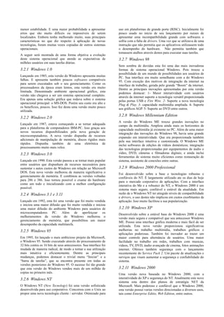 menor estabilidade. E uma maior probabilidade a apresentar          uso em plataformas de grande porte (RISC). Inicialmente foi
erros que são muito difíceis ou impossíveis de serem                pouco usado no inicio de seu lançamento por razoes de
localizados. Embora tenha melhorado muito, suas principais          apresentar uma incompatibilidade grande com softwares e
características no que diz respeito à aplicação de novas            sofria com a falta de drivers. Uma vez que se utilizava de uma
tecnologias, foram muitas vezes copiadas de outros sistemas         instrução que não permitia que os aplicativos utilizassem todo
operacionais.                                                       o desempenho do hardware. Não permitia também que
                                                                    tomassem atalhos através destes para executar suas tarefas.
A seguir será mostrada de uma forma objetiva a evolução
deste sistema operacional que atende as expectativas de             3.2.7 Windows 98
milhões usuários em suas tarefas diárias.
                                                                    Sem sombra de duvidas esta foi uma das mais inovadoras
3.2.1 Windows 1.0                                                   formas de sistema operacional Windows. Pois trouxe a
                                                                    possibilidade de um mundo de possibilidades aos usuários de
Lançando em 1985, esta versão do Windows apresenta muitas           PC. Sua interface era muito semelhante com a do Windows
falhas. E apresenta também poucos softwares compatíveis             95. Com exceção dos motivos de integração da internet na
para serem executados sob o seu gerenciamento. Como os              interface de trabalho, gerada pelo grande “Boom” da internet.
processadores da época eram lentos, esta versão era muito           Dentre as principais inovações apresentadas por esta versão
limitada. Denominado ambiente operacional gráfico, esta             podemos destacar: 1- Maior interatividade com usuários
versão não chegava a ser um sistema operacional completo.           através da internet suporte a tecnologia versátil proporcionada
Era apenas uma solução gráfica que rodava sobre o sistema           pelas portas USB e Fire Wire. 2- Suporte a nova tecnologia
operacional principal: o MS-DOS. Porém seu custo era alto e         Plug & Play. 3- capacidade multimídia ampliada. 4- Suporte
os benefícios, poucos. Isso fez desta uma versão muito pouco        aos gráficos AGP. 5- Suporte ao DVD entre outros.
utilizada.
                                                                    3.2.8 Windows Millennium Edition
3.2.2 Windows 2.0
                                                                    A versão do Windows ME trouxe grandes inovações no
Lançado em 1987, estava começando a se tornar adequada              campo da multimídia. Ampliou ainda mais os horizontes de
para a plataforma de computadores IBM-PC. Isso graças aos           capacidade multimídia já existente no PC. Além de uma maior
novos recursos disponibilizados pela nova geração de                integração das inovações do Windows 98, havia uma grande
microcomputadores. A nova versão dispunha de recursos               expansão em interatividade. Que era proporcionada também
adicionais de manipulação de memória, discos rígidos mais           pela sua interface intuitiva e customizada. O Windows ME
rápidos. Dispunha também de uma eletrônica de                       inclui softwares de edições de vídeos domésticos; integração
processamento muito mais veloz.                                     das tecnologias proporcionadas por equipamentos de áudio e
3.2.3 Windows 3.0                                                   vídeo, DVD, câmeras e filmadoras digitais; e ainda inclui
                                                                    ferramentas de sistema muito eficientes como restauração de
Lançado em 1990. Esta versão passou a se tornar mais popular        sistema, assistente de conexões entre outras.
entre usuários que dispunham de recursos necessários para
sustentar s autos custos do Windows em relação ao Microsoft         3.2.9 Windows 2000 Professional
DOS. Esta nova versão melhorou de maneira significativa o           Foi desenvolvido sobre a base e tecnologias robustas e
gerenciamento de memória. E combinou as versões voltadas            confiáveis do NT. É largamente utilizado ate os dias de hoje
para 286 e 386. Isso tornou possível o exame do hardware            para o mercado corporativo de aplicações. Com a interface
como um todo e inicializando com a melhor configuração              interativa do Me e a robustez do NT, o Windows 2000 é um
possível.                                                           sistema mais seguro, confiável e estável da atualidade. Em
3.2.4 Windows 3.1 e 3.11                                            razão de o Windows NT ter atingido níveis de compatibilidade
                                                                    e drivers, o uso destes não implicou em custos exorbitantes de
Lançado em 1992, esta foi uma versão que foi muito vendida          aplicação. Isso muito facilitou a sua popularização.
e iniciou uma maior difusão que foi muito vendida e iniciou
uma maior difusão do ambiente Windows para usuários de              3.2.10 Windows XP
microcomputadores PC. Além de aperfeiçoar os                        Desenvolvido sobre a estável base do Windows 2000 é uma
melhoramentos da versão do Windows melhorou o                       versão mais segura e compatível que seu antecessor Windows
gerenciamento de memória, que possibilitou um maior                 ME. Possui uma interface gráfica moderna e mais fácil de ser
desempenho da capacidade multitarefa.                               utilizada. Esta nova versão proporcionou significativas
3.2.5 Windows 95                                                    melhorias no trabalho multimídia, trabalhos gráficos e
                                                                    aplicações poderosas. Também foi inovador ao trazer um
Em 1995, foi lançado o mais ambicioso projeto da Microsoft,         maior controle para alternância de usuários. Uma maior
o Windows 95. Sendo executado através do processamento de           facilidade no trabalho em redes, trabalhos com musicas,
32 bits contra os 16 bits de seus antecessores. Sua interface foi   vídeos, TV, DVD, áudio avançado de cinema, fotos animações
mudada de maneira radical, de modo a tornar a sua utilização        internet. Oferece também segurança com o lançamento
mais intuitiva e eficientemente. Dentre as principais               recentemente do Service Pack 2. Um pacote de atualizações e
mudanças, podemos destacar o trivial menu “Iniciar” e a             serviços que visam aumentar a segurança e confiabilidade do
“barra de tarefas”, que se encontra presente em todas as            sistema.
versões posteriores do Windows 95. O sucesso foi tão grande
que esta versão do Windows vendeu mais de um milhão de              3.2.11 Windows 2000
copias no primeiro mês.                                             Uma versão nova baseada no Windows 2000, com a
3.2.6 Windows NT                                                    interatividade do XP e segurança do NT. Atualmente este novo
                                                                    sistema esta dentro dos planos de estratégia NET da
O Windows NT (New Tecnology) foi uma versão sofisticada             Microsoft. Mais poderoso e confiável que o Windows 2000,
desenvolvida para uso corporativo. Concorreu com o Unix ao          esta versão possui varias versões direcionadas a diversos usos,
propor uma nova tecnologia cliente / servidor. Otimizado para       tais como Enterprise Editio, Web Edition, entre outros.
 