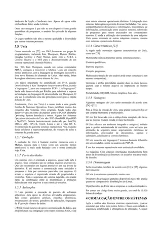 hardware da Apple, e hardware caro. Apesar de agora rodar       com outros sistemas operacionais distintos. A integração com
em hardware Intel, ainda é elitista.                            sistemas heterogêneos permite diversas facilidades. Tais como
                                                                compartilhamento de recursos e informações, transferência de
Outra desvantagem é que não se tem disponível uma grande        informações, comunicação entre usuários remotos, submissão
quantidade de programas, o usuário fica privado de algumas      de programas para serem executados em computadores
funções.                                                        remotos. E ainda a utilização dos terminais de uma máquina
Os jogos também não têm a mesma qualidade e diversidade         Unix como terminais de outras máquinas remotas, mesmo
que outros sistemas possuem.                                    com sistemas operacionais distintos.

3.5 Unix                                                        3.5.4 Características [23]
Como mostrado em [22], em 1965 formou-se um grupo de            A seguir serão mostradas algumas características do Unix,
programadores, incluindo Ken Thompson, Dennis Ritchie,          como em [23]:
Douglas McIlroy e Peter Weiner, junto com a AT&T, a             Multitarefa (realiza diferentes tarefas simultaneamente).
General Electric e o MIT para o desenvolvimento de um
sistema operacional chamado Multics.                            Controla periféricos.
Em 1969, Ken Thompson, usando um ocioso computador              Imprime arquivos.
PDP-7, começou a reescrever o Multics. Usou um conceito
                                                                Compila programas.
menos ambicioso, com a linguagem de montagem (assembly).
Esse novo Sistema foi chamado de Unics. Mais tarde, Brian       Multiusuário (mais de um usuário pode estar conectado a um
Kernighan rebatizou o novo sistema de Unix.                     mesmo computador).
Um marco importante foi estabelecido em 1973, quando            Gerencia e atribui prioridades quando duas ou mais pessoas
Dennis Ritchie e Ken Thompson reescreveram o Unix, usando       querem usar o mesmo arquivo ou impressora ao mesmo
a linguagem C, para um computador PDP-11. A linguagem C         tempo.
havia sido desenvolvida por Ritchie para substituir e superar
as limitações da linguagem B, desenvolvida por Thompson. O      Portabilidade (HP, IBM, Silicon Graphics, Sun, etc.).
seu uso é considerado uma das principais razões para a rápida   3.5.5 Vantagens
difusão do Unix.
                                                                Algumas vantagens do Unix serão mostradas de acordo com
Atualmente, Unix (ou *nix) é o nome dado a uma grande           [24] e [25].
família de Sistemas Operativos. Esses partilham muitos dos
conceitos dos Sistemas Unix originais. Sendo todos eles         Para a época de criação do Unix, uma grande vantagem foi ser
desenvolvidos em torno de padrões como o POSIX (Portable        um sistema multitarefa e multiusuário.
Operating System Interface) e outros. Alguns dos Sistemas
                                                                O Unix foi fornecido com o código-fonte completo, de forma
Operativos derivados do Unix são: BSD (FreeBSD, OpenBSD
                                                                que as pessoas podiam estudá-lo mais facilmente.
e NetBSD), Solaris (anteriormente conhecido por SunOS),
IRIXG, AIX, HP-UX, Tru64, Linux e até o Mac OS X.               O Unix oferece um ambiente integrado e amigável, voltado
Existem mais de quarenta sistemas operacionais *nix, rodando    para a gestão automatizada de escritório, com serviços que
desde celulares a supercomputadores, de relógios de pulso a     atenderão às seguintes áreas: arquivamento eletrônico de
sistemas de grande porte.                                       informações, processador de documentos, agenda e
                                                                calendário, calculadora e correio eletrônico.
3.5.1 Evolução
                                                                O Unix reescrito em linguagem C tornou-o bastante difundido
A evolução do Unix é bastante restrita. Começou com o           em universidades e entre os usuários do PDP-11.
Multics, passou para o Unics (com um conceito menos
ambicioso). E mais tarde batizado com o nome conhecido          É um dos sistemas operacionais mais estáveis da atualidade.
hoje: Unix.
                                                                As máquinas Unix estavam interligadas mundialmente bem
3.5.2 Particularidades                                          antes da disseminação da Internet e os usuários trocam e-mails
                                                                há décadas.
Um sistema Unix é orientado a arquivos, quase tudo nele é
arquivo. Seus comandos são na verdade arquivos executáveis.     3.5.6 Desvantagens
Que são encontrados em lugares previsíveis em sua árvore de
                                                                Serão mostradas, também de acordo com [24] e [25], algumas
diretórios. E até mesmo a comunicação entre entidades e
                                                                desvantagens:
processos é feita por estruturas parecidas com arquivos. O
acesso a arquivos é organizado através de propriedades e        O Unix é um sistema comercial e muito caro.
proteções. Toda a segurança do sistema depende, em grande
parte, da combinação entre as propriedades e proteções          O número de aplicações gratuitas disponíveis não é tão grande
definidas em seus arquivos e suas contas de usuários.           quanto se comparado às distribuições do Linux.
                                                                O público alvo do Unix são as empresas e os desenvolvedores.
3.5.3 Aplicações
                                                                Por conter um código fonte muito grande, um total de 10.000
O Unix permite a execução de pacotes de softwares               linhas de código.
aplicativos para apoio às diversas atividades empresariais.
Tais como: geradores gráficos, planilhas eletrônicas,           4 COMPARAÇÃO ENTRE OS SISTEMAS
processadores de textos, geradores de aplicações, linguagens
de 4° geração e banco de dados.                                 Após a análise dos diversos sistemas operacionais, pode-se
                                                                constatar que todos tem pontos fortes e fracos com relação à
O Unix possui recursos de apoio à comunicação de dados, que     segurança, estabilidade e abrangência de utilização. A seguir
proporcionam sua integração com outros sistemas Unix, e até
 