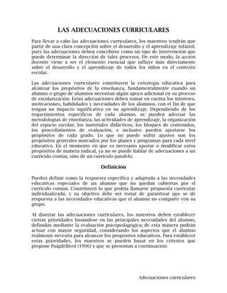 LAS ADECUACIONES CURRICULARES
Para llevar a cabo las adecuaciones curriculares, los maestros tendrán que
partir de una clara concepci6n sobre el desarrollo y el aprendizaje infantil,
pues las adecuaciones deben concebirse como un tipo de intervención que
puede determinar la dirección de tales procesos. De este modo, la acción
docente viene a ser el elemento esencial que influye más directamente
sobre el desarrollo y el aprendizaje de todos los niños en el contexto
escolar.

Las adecuaciones curriculares constituyen la estrategia educativa para
alcanzar los propósitos de la enseñanza, fundamentalmente cuando un
alumno o grupo de alumnos necesitan algún apoyo adicional en su proceso
de escolarización. Estas adecuaciones deben tomar en cuenta los intereses,
motivaciones, habilidades y necesidades de los alumnos, con el fin de que
tengan un impacto significativo en su aprendizaje. Dependiendo de los
requerimientos específicos de cada alumno, se pueden adecuar las
metodologías de enseñanza, las actividades de aprendizaje, la organización
del espacio escolar, los materiales didácticos, los bloques de contenidos,
los procedimientos de evaluación, e inclusive pueden ajustarse los
propósitos de cada grado. Lo que no puede sufrir ajustes son los
propósitos generales marcados por los planes y programas para cada nivel
educativo. En el momento en que es necesario ajustar o modificar estos
propósitos de manera radical, ya no se puede hablar de adecuaciones a un
currículo común, sino de un currículo paralelo.

                                Definición

Pueden definir como la respuesta específica y adaptada a las necesidades
educativas especiales de un alumno que no quedan cubiertas por el
currículo común. Constituyen lo que podría llamarse propuesta curricular
individualizada, y su objetivo debe ser tratar de garantizar que se dé
respuesta a las necesidades educativas que el alumno no comparte con su
grupo.

Al disertar las adecuaciones curriculares, los maestros deben establecer
ciertas prioridades basándose en las principales necesidades del alumno,
definidas mediante la evaluación psicopedagógica; de esta manera podrán
actuar con mayor seguridad, considerando los aspectos que el alumno
realmente necesita para alcanzar los propósitos educativos. Para establecer
estas prioridades, los maestros se pueden basar en los criterios que
propone Puigdellivol (1996) y que se presentan a continuación:




                                                  Adecuaciones curriculares
 