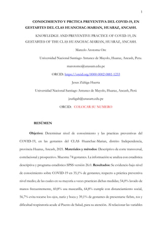 1
CONOCIMIENTO Y PRCTICA PREVENTIVA DEL COVID-19, EN
GESTABTES DEL CLAS HUANCHAC-MARIAN, HUARAZ, ANCASH.
KNOWLEDGE AND PREVENTIVE PRACTICE OF COVID-19, IN
GESTABTES OF THE CLAS HUANCHAC-MARIAN, HUARAZ, ANCASH.
Marcelo Arotoma Ore
Universidad Nacional Santiago Antunez de Mayolo, Huaraz, Ancash, Peru.
marotomo@unasam.edu.pe
ORCID: https://orcid.org/0000-0002-0881-1233
Jesus Zúñiga Huerta
Universidad Nacional Santiago Antunez de Mayolo, Huaraz, Ancash, Perú
jzuñigah@unasam.edu.pe
ORCID: COLOCAR SU NUMERO
RESÚMEN
Objetivo: Determinar nivel de conocimiento y las practicas preventivas del
COVID-19, en las gestantes del CLAS Huanchac-Marian, distrito Independencia,
provincia Huaraz, Ancash, 2021. Materiales y métodos: Descriptivo de corte transversal,
correlacional y prospectivo. Muestra: 74 gestantes. La información se analiza con estadística
descriptiva y programa estadístico SPSS versión 26.0. Resultados: Se evidencio bajo nivel
de conocimiento sobre COVID-19 en 35,1% de gestantes; respecto a práctica preventiva
nivel medio; de las cuales en su mayoría a veces practican dichas medidas; 54,0% lavado de
manos frecuentemente, 60,8% usa mascarilla, 64,8% cumple con distanciamiento social,
56,7% evita tocarse los ojos, nariz y boca y 39,1% de gestantes de presentarse fiebre, tos y
dificultad respiratoria acude al Puesto de Salud, para su atención. Al relacionar las variables
 