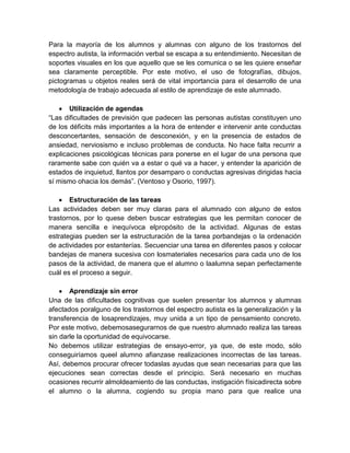 Para la mayoría de los alumnos y alumnas con alguno de los trastornos del
espectro autista, la información verbal se escapa a su entendimiento. Necesitan de
soportes visuales en los que aquello que se les comunica o se les quiere enseñar
sea claramente perceptible. Por este motivo, el uso de fotografías, dibujos,
pictogramas u objetos reales será de vital importancia para el desarrollo de una
metodología de trabajo adecuada al estilo de aprendizaje de este alumnado.

       Utilización de agendas
“Las dificultades de previsión que padecen las personas autistas constituyen uno
de los déficits más importantes a la hora de entender e intervenir ante conductas
desconcertantes, sensación de desconexión, y en la presencia de estados de
ansiedad, nerviosismo e incluso problemas de conducta. No hace falta recurrir a
explicaciones psicológicas técnicas para ponerse en el lugar de una persona que
raramente sabe con quién va a estar o qué va a hacer, y entender la aparición de
estados de inquietud, llantos por desamparo o conductas agresivas dirigidas hacia
sí mismo ohacia los demás”. (Ventoso y Osorio, 1997).

       Estructuración de las tareas
Las actividades deben ser muy claras para el alumnado con alguno de estos
trastornos, por lo quese deben buscar estrategias que les permitan conocer de
manera sencilla e inequívoca elpropósito de la actividad. Algunas de estas
estrategias pueden ser la estructuración de la tarea porbandejas o la ordenación
de actividades por estanterías. Secuenciar una tarea en diferentes pasos y colocar
bandejas de manera sucesiva con losmateriales necesarios para cada uno de los
pasos de la actividad, de manera que el alumno o laalumna sepan perfectamente
cuál es el proceso a seguir.

       Aprendizaje sin error
Una de las dificultades cognitivas que suelen presentar los alumnos y alumnas
afectados poralguno de los trastornos del espectro autista es la generalización y la
transferencia de losaprendizajes, muy unida a un tipo de pensamiento concreto.
Por este motivo, debemosasegurarnos de que nuestro alumnado realiza las tareas
sin darle la oportunidad de equivocarse.
No debemos utilizar estrategias de ensayo-error, ya que, de este modo, sólo
conseguiríamos queel alumno afianzase realizaciones incorrectas de las tareas.
Así, debemos procurar ofrecer todaslas ayudas que sean necesarias para que las
ejecuciones sean correctas desde el principio. Será necesario en muchas
ocasiones recurrir almoldeamiento de las conductas, instigación físicadirecta sobre
el alumno o la alumna, cogiendo su propia mano para que realice una
 