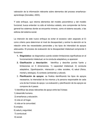 valoración de la información relevante sobre elementos del proceso enseñanza-
aprendizaje (González, 2003).


Y este enfoque, que retoma elementos del modelo psicométrico y del modelo
funcional, busca entender no sólo al individuo aislado, sino comprender de forma
general los sistemas donde se encuentra inmerso, como el sistema escuela, o las
esferas del sistema social.


La intención de este nuevo enfoque es evitar el excesivo valor asignado al Ci
como criterio para determinar el nivel de discapacidad y centrar la atención en la
relación entre las necesidades personales y los tipos de intensidad de apoyos
adecuados. El proceso de evaluación de la discapacidad intelectual comprende 3
funciones:
   1. Diagnóstico: se diagnostica cuando existen limitaciones significativas en el
      funcionamiento intelectual, en la conducta adaptativa y a aparecen
   2. Clasificación y descripción:         Identifica y describe puntos fuerte y
      limitaciones en 5 dimensiones, 1) capacidad intelectual, 2) conducta
      adaptativa, 3)participación, interacción y roles sociales, 4) salud (física,
      mental y etiología), 5) contexto (ambiental y cultural).
   3. Planificación de apoyos: se finaliza identificando los tipos de apoyos
      necesarios, la intensidad de los mismos y la persona responsable de cada
      una de las 9 áreas de apoyo. La evaluación y planificación de los apoyos se
      compone de 4 pasos:
1) Identificar las áreas relevantes de apoyo entre las 9 áreas:
1) desarrollo humano.
2) enseñanza y educación.
3) vida en el hogar.
4) vida en la comunidad.
5) empleo.
6) salud y seguridad.
7) conductual.
8) social.
 