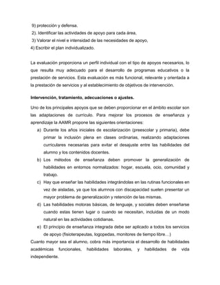 9) protección y defensa.
2). Identificar las actividades de apoyo para cada área,
3) Valorar el nivel e intensidad de las necesidades de apoyo,
4) Escribir el plan individualizado.


La evaluación proporciona un perfil individual con el tipo de apoyos necesarios, lo
que resulta muy adecuado para el desarrollo de programas educativos o la
prestación de servicios. Esta evaluación es más funcional, relevante y orientada a
la prestación de servicios y al establecimiento de objetivos de intervención.

Intervención, tratamiento, adecuaciones o ajustes.

Uno de los principales apoyos que se deben proporcionar en el ámbito escolar son
las adaptaciones de currículo. Para mejorar los procesos de enseñanza y
aprendizaje la AAMR propone las siguientes orientaciones:
   a) Durante los años iniciales de escolarización (preescolar y primaria), debe
       primar la inclusión plena en clases ordinarias, realizando adaptaciones
       curriculares necesarias para evitar el desajuste entre las habilidades del
       alumno y los contenidos docentes.
   b) Los métodos de enseñanza deben promover la generalización de
       habilidades en entornos normalizados: hogar, escuela, ocio, comunidad y
       trabajo.
   c) Hay que enseñar las habilidades integrándolas en las rutinas funcionales en
       vez de aisladas, ya que los alumnos con discapacidad suelen presentar un
       mayor problema de generalización y retención de las mismas.
   d) Las habilidades motoras básicas, de lenguaje, y sociales deben enseñarse
       cuando estas tienen lugar o cuando se necesitan, incluidas de un modo
       natural en las actividades cotidianas.
   e) El principio de enseñanza integrada debe ser aplicado a todos los servicios
       de apoyo (fisioterapeutas, logopedas, monitores de tiempo libre…)
Cuanto mayor sea el alumno, cobra más importancia el desarrollo de habilidades
académicas        funcionales,   habilidades   laborales,   y   habilidades   de   vida
independiente.
 