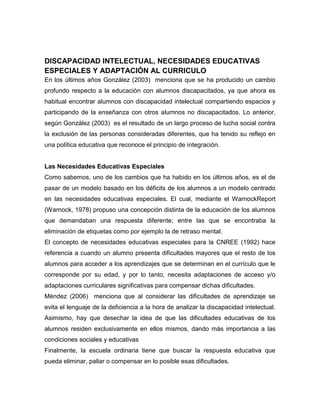 DISCAPACIDAD INTELECTUAL, NECESIDADES EDUCATIVAS
ESPECIALES Y ADAPTACIÓN AL CURRICULO
En los últimos años González (2003) menciona que se ha producido un cambio
profundo respecto a la educación con alumnos discapacitados, ya que ahora es
habitual encontrar alumnos con discapacidad intelectual compartiendo espacios y
participando de la enseñanza con otros alumnos no discapacitados. Lo anterior,
según González (2003) es el resultado de un largo proceso de lucha social contra
la exclusión de las personas consideradas diferentes, que ha tenido su reflejo en
una política educativa que reconoce el principio de integración.


Las Necesidades Educativas Especiales
Como sabemos, uno de los cambios que ha habido en los últimos años, es el de
pasar de un modelo basado en los déficits de los alumnos a un modelo centrado
en las necesidades educativas especiales. El cual, mediante el WarnockReport
(Warnock, 1978) propuso una concepción distinta de la educación de los alumnos
que demandaban una respuesta diferente; entre las que se encontraba la
eliminación de etiquetas como por ejemplo la de retraso mental.
El concepto de necesidades educativas especiales para la CNREE (1992) hace
referencia a cuando un alumno presenta dificultades mayores que el resto de los
alumnos para acceder a los aprendizajes que se determinan en el currículo que le
corresponde por su edad, y por lo tanto, necesita adaptaciones de acceso y/o
adaptaciones curriculares significativas para compensar dichas dificultades.
Méndez (2006) menciona que al considerar las dificultades de aprendizaje se
evita el lenguaje de la deficiencia a la hora de analizar la discapacidad intelectual.
Asimismo, hay que desechar la idea de que las dificultades educativas de los
alumnos residen exclusivamente en ellos mismos, dando más importancia a las
condiciones sociales y educativas
Finalmente, la escuela ordinaria tiene que buscar la respuesta educativa que
pueda eliminar, paliar o compensar en lo posible esas dificultades.
 