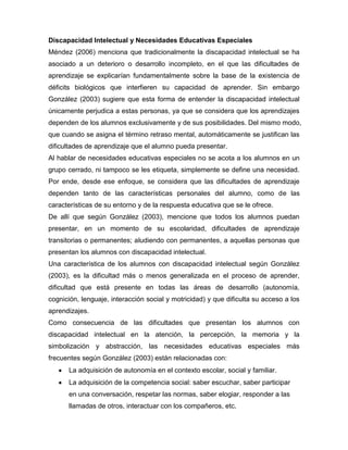 Discapacidad Intelectual y Necesidades Educativas Especiales
Méndez (2006) menciona que tradicionalmente la discapacidad intelectual se ha
asociado a un deterioro o desarrollo incompleto, en el que las dificultades de
aprendizaje se explicarían fundamentalmente sobre la base de la existencia de
déficits biológicos que interfieren su capacidad de aprender. Sin embargo
González (2003) sugiere que esta forma de entender la discapacidad intelectual
únicamente perjudica a estas personas, ya que se considera que los aprendizajes
dependen de los alumnos exclusivamente y de sus posibilidades. Del mismo modo,
que cuando se asigna el término retraso mental, automáticamente se justifican las
dificultades de aprendizaje que el alumno pueda presentar.
Al hablar de necesidades educativas especiales no se acota a los alumnos en un
grupo cerrado, ni tampoco se les etiqueta, simplemente se define una necesidad.
Por ende, desde ese enfoque, se considera que las dificultades de aprendizaje
dependen tanto de las características personales del alumno, como de las
características de su entorno y de la respuesta educativa que se le ofrece.
De allí que según González (2003), mencione que todos los alumnos puedan
presentar, en un momento de su escolaridad, dificultades de aprendizaje
transitorias o permanentes; aludiendo con permanentes, a aquellas personas que
presentan los alumnos con discapacidad intelectual.
Una característica de los alumnos con discapacidad intelectual según González
(2003), es la dificultad más o menos generalizada en el proceso de aprender,
dificultad que está presente en todas las áreas de desarrollo (autonomía,
cognición, lenguaje, interacción social y motricidad) y que dificulta su acceso a los
aprendizajes.
Como consecuencia de las dificultades que presentan los alumnos con
discapacidad intelectual en la atención, la percepción, la memoria y la
simbolización y abstracción, las necesidades educativas especiales más
frecuentes según González (2003) están relacionadas con:
      La adquisición de autonomía en el contexto escolar, social y familiar.
      La adquisición de la competencia social: saber escuchar, saber participar
      en una conversación, respetar las normas, saber elogiar, responder a las
      llamadas de otros, interactuar con los compañeros, etc.
 