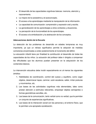 El desarrollo de las capacidades cognitivas básicas: memoria, atención y
      razonamiento.
      La mejora de la autoestima y el autoconcepto.
      El acceso a los aprendizajes mediante la manipulación de la información.
      La capacidad de comunicación: comprensión y expresión oral y escrita.
      La generalización de los aprendizajes a otros contextos y situaciones.
      La percepción de la funcionalidad de los aprendizajes.
      El acceso a la simbolización y la abstracción de los conceptos.

Adecuaciones dentro de la Escuela

La detección de los problemas de desarrollo en edades tempranas es muy
importante, ya que un retraso significativo permite la adopción de medidas
correctoras encaminadas a evitar posteriormente el incremento del déficit.
La educación infantil tiene por finalidad la contribución al desarrollo de todas las
capacidades de los niños. La actuación del profesor debe ir dirigida a compensar
las dificultades que los alumnos puedan presentar en la adquisición de los
contenidos básicos.


La intervención educativa debe incidir especialmente en al menos los siguientes
ámbitos:
   1. Habilidades de coordinación, control del cuerpo y equilibrio, como coger
      objetos, desenroscar tapas, caminar, subir escaleras, saltar, imitar posturas
      y movimientos, etc.
   2. Las bases de las actividades cognitivas más elementales, tales como
      prestar atención a estímulos relevantes, emparejar objetos semejantes o
      formas geométricas sencillas, etc.
   3. Las bases de la comunicación, tanto verbal como no verbal, que le permitan
      un conjunto de experiencias significativas.
   4. Las bases de la interacción social con las personas y el entorno físico, que
      le permitan una apropiada socialización.
 