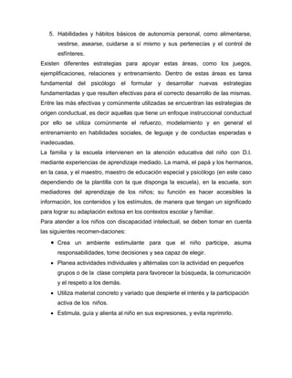 5. Habilidades y hábitos básicos de autonomía personal, como alimentarse,
      vestirse, asearse, cuidarse a sí mismo y sus pertenecías y el control de
      esfínteres.
Existen diferentes estrategias para apoyar estas áreas, como los juegos,
ejemplificaciones, relaciones y entrenamiento. Dentro de estas áreas es tarea
fundamental del psicólogo       el formular y desarrollar nuevas estrategias
fundamentadas y que resulten efectivas para el correcto desarrollo de las mismas.
Entre las más efectivas y comúnmente utilizadas se encuentran las estrategias de
origen conductual, es decir aquellas que tiene un enfoque instruccional conductual
por ello se utiliza comúnmente el refuerzo, modelamiento y en general el
entrenamiento en habilidades sociales, de leguaje y de conductas esperadas e
inadecuadas.
La familia y la escuela intervienen en la atención educativa del niño con D.I.
mediante experiencias de aprendizaje mediado. La mamá, el papá y los hermanos,
en la casa, y el maestro, maestro de educación especial y psicólogo (en este caso
dependiendo de la plantilla con la que disponga la escuela), en la escuela, son
mediadores del aprendizaje de los niños; su función es hacer accesibles la
información, los contenidos y los estímulos, de manera que tengan un significado
para lograr su adaptación exitosa en los contextos escolar y familiar.
Para atender a los niños con discapacidad intelectual, se deben tomar en cuenta
las siguientes recomen-daciones:
      Crea un ambiente estimulante para que el niño participe, asuma
      responsabilidades, tome decisiones y sea capaz de elegir.
      Planea actividades individuales y altérnalas con la actividad en pequeños
      grupos o de la clase completa para favorecer la búsqueda, la comunicación
      y el respeto a los demás.
      Utiliza material concreto y variado que despierte el interés y la participación
      activa de los niños.
      Estimula, guía y alienta al niño en sus expresiones, y evita reprimirlo.
 