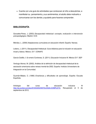 Cuenta con una guía de actividades que conduzcan al niño a descubrirse, a
       manifestar su pensamiento y sus sentimientos; el adulto debe motivarlo a
       comunicarse con los demás y ayudarlo para hacerse comprender.




BIBLIOGRAFÍA


Gonzales-Perez, J. (2003) Discapacidad intelectual: concepto, evaluación e intervención
psicopedagógica. Madrid: CCS


Méndez, L. (2006) Adaptaciones curriculares en educación infantil. España: Narcea.


Lobera, J. (2011). Discapacidad Intelectual. Guía didáctica para la inclusión en educación
inicial y básica. México. D.F. CONAFE


García Cedillo, I. & romero Contreras, S. (2011). Educación Inclusiva III. México D.F. SEP


Verdugo Alonso, M. (2002). Análisis de la definición de discapacidad intelectual de la
asociación americana sobre retraso mental de 2002. España: Instituto Universitario de
Integración en la Comunidad.


Guzmán-Mataix, C. (1989) Enseñanza y dificultades de aprendizaje. España: Escuela
Española.



Antología          del       curso     de      educación   inclusiva                     III
http://es.scribd.com/doc/91053455/ANTOLOGIA-COMPLETA. Recuperado el                  5   de
septiembre de 2012.
 