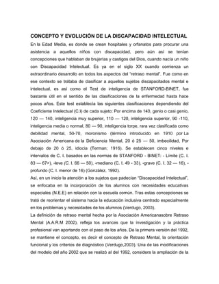 CONCEPTO Y EVOLUCIÓN DE LA DISCAPACIDAD INTELECTUAL
En la Edad Media, es donde se crean hospitales y orfanatos para procurar una
asistencia a aquellos niños con discapacidad, pero aún así se tenían
concepciones que hablaban de brujerías y castigos del Dios, cuando nacía un niño
con Discapacidad Intelectual. Es ya en el siglo XX cuando comienza un
extraordinario desarrollo en todos los aspectos del ―retraso mental‖. Fue como en
ese contexto se trataba de clasificar a aquellos sujetos discapacitados mental e
intelectual, es así como el Test de inteligencia de STANFORD-BINET, fue
bastante útil en el sentido de las clasificaciones de la enfermedad hasta hace
pocos años. Este test establecía las siguientes clasificaciones dependiendo del
Coeficiente Intelectual (C.I) de cada sujeto: Por encima de 140, genio o casi genio,
120 — 140, inteligencia muy superior, 110 — 120, inteligencia superior, 90 -110,
inteligencia media o normal, 80 — 90, inteligencia torpe, rara vez clasificada como
debilidad mental, 50-70, moronismo (término introducido en 1910 por La
Asociación Americana de la Deficiencia Mental, 20 ó 25 — 50, imbecilidad, Por
debajo de 20 ó 25, idiocia (Terman; 1916). Se establecen cinco niveles e
intervalos de C. I. basados en las normas de STANFORD - BINET: - Límite (C. I.
83 — 67>), -leve (C. I. 66 — 50), -mediano (C. I. 49 - 33), -grave (C. I. 32 — 16), -
profundo (C. I. menor de 16) (González, 1992).
Así, en un inicio la atención a los sujetos que padecían ―Discapacidad Intelectual‖,
se enfocaba en la incorporación de los alumnos con necesidades educativas
especiales (N.E.E) en relación con la escuela común. Tras estas concepciones se
trató de reorientar el sistema hacia la educación inclusiva centrado especialmente
en los problemas y necesidades de los alumnos (Verdugo, 2003).
La definición de retraso mental hecha por la Asociación Americanasobre Retraso
Mental (A.A.R.M 2002), refleja los avances que la investigación y la práctica
profesional van aportando con el paso de los años. De la primera versión del 1992,
se mantiene el concepto, es decir el concepto de Retraso Mental, la orientación
funcional y los criterios de diagnóstico (Verdugo,2003). Una de las modificaciones
del modelo del año 2002 que se realizó al del 1992, considera la ampliación de la
 