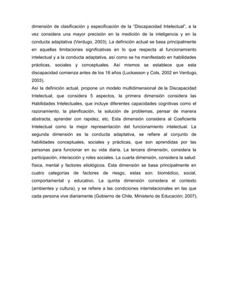 dimensión de clasificación y especificación de la ―Discapacidad Intelectual‖, a la
vez considera una mayor precisión en la medición de la inteligencia y en la
conducta adaptativa (Verdugo, 2003). La definición actual se basa principalmente
en aquellas limitaciones significativas en lo que respecta al funcionamiento
intelectual y a la conducta adaptativa, así como se ha manifestado en habilidades
prácticas, sociales y conceptuales. Así mismos se establece que esta
discapacidad comienza antes de los 18 años (Luckasson y Cols, 2002 en Verdugo,
2003).
Así la definición actual, propone un modelo multidimensional de la Discapacidad
Intelectual, que considera 5 aspectos, la primera dimensión considera las
Habilidades Intelectuales, que incluye diferentes capacidades cognitivas como el
razonamiento, la planificación, la solución de problemas, pensar de manera
abstracta, aprender con rapidez, etc. Esta dimensión considera al Coeficiente
Intelectual como la mejor representación del funcionamiento intelectual. La
segunda dimensión es la conducta adaptativa, se refiere al conjunto de
habilidades conceptuales, sociales y prácticas, que son aprendidas por las
personas para funcionar en su vida diaria. La tercera dimensión, considera la
participación, interacción y roles sociales. La cuarta dimensión, considera la salud:
física, mental y factores etiológicos. Esta dimensión se basa principalmente en
cuatro categorías de factores de riesgo, estas son: biomédico, social,
comportamental y educativo. La quinta dimensión considera el contexto
(ambientes y cultura), y se refiere a las condiciones interrelacionales en las que
cada persona vive diariamente (Gobierno de Chile, Ministerio de Educación; 2007).
 