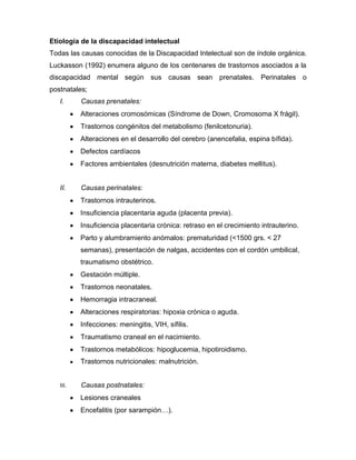 Etiología de la discapacidad intelectual
Todas las causas conocidas de la Discapacidad Intelectual son de índole orgánica.
Luckasson (1992) enumera alguno de los centenares de trastornos asociados a la
discapacidad mental según sus causas sean prenatales.                  Perinatales o
postnatales;
   I.     Causas prenatales:
          Alteraciones cromosómicas (Síndrome de Down, Cromosoma X frágil).
          Trastornos congénitos del metabolismo (fenilcetonuria).
          Alteraciones en el desarrollo del cerebro (anencefalia, espina bífida).
          Defectos cardíacos
          Factores ambientales (desnutrición materna, diabetes mellitus).


   II.    Causas perinatales:
          Trastornos intrauterinos.
          Insuficiencia placentaria aguda (placenta previa).
          Insuficiencia placentaria crónica: retraso en el crecimiento intrauterino.
          Parto y alumbramiento anómalos: prematuridad (<1500 grs. < 27
          semanas), presentación de nalgas, accidentes con el cordón umbilical,
          traumatismo obstétrico.
          Gestación múltiple.
          Trastornos neonatales.
          Hemorragia intracraneal.
          Alteraciones respiratorias: hipoxia crónica o aguda.
          Infecciones: meningitis, VIH, sífilis.
          Traumatismo craneal en el nacimiento.
          Trastornos metabólicos: hipoglucemia, hipotiroidismo.
          Trastornos nutricionales: malnutrición.


   III.   Causas postnatales:
          Lesiones craneales
          Encefalitis (por sarampión…).
 