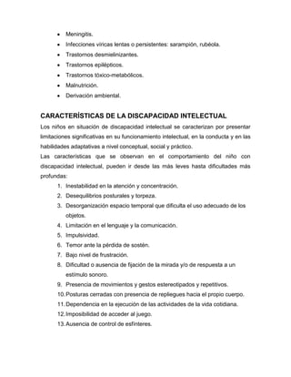 Meningitis.
          Infecciones víricas lentas o persistentes: sarampión, rubéola.
          Trastornos desmielinizantes.
          Trastornos epilépticos.
          Trastornos tóxico-metabólicos.
          Malnutrición.
          Derivación ambiental.


CARACTERÍSTICAS DE LA DISCAPACIDAD INTELECTUAL
Los niños en situación de discapacidad intelectual se caracterizan por presentar
limitaciones significativas en su funcionamiento intelectual, en la conducta y en las
habilidades adaptativas a nivel conceptual, social y práctico.
Las características que se observan en el comportamiento del niño con
discapacidad intelectual, pueden ir desde las más leves hasta dificultades más
profundas:
      1. Inestabilidad en la atención y concentración.
      2. Desequilibrios posturales y torpeza.
      3. Desorganización espacio temporal que dificulta el uso adecuado de los
          objetos.
      4. Limitación en el lenguaje y la comunicación.
      5. Impulsividad.
      6. Temor ante la pérdida de sostén.
      7. Bajo nivel de frustración.
      8. Dificultad o ausencia de fijación de la mirada y/o de respuesta a un
          estímulo sonoro.
      9. Presencia de movimientos y gestos estereotipados y repetitivos.
      10. Posturas cerradas con presencia de repliegues hacia el propio cuerpo.
      11. Dependencia en la ejecución de las actividades de la vida cotidiana.
      12. Imposibilidad de acceder al juego.
      13. Ausencia de control de esfínteres.
 
