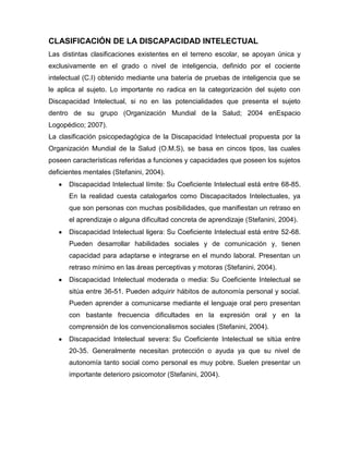 CLASIFICACIÓN DE LA DISCAPACIDAD INTELECTUAL
Las distintas clasificaciones existentes en el terreno escolar, se apoyan única y
exclusivamente en el grado o nivel de inteligencia, definido por el cociente
intelectual (C.I) obtenido mediante una batería de pruebas de inteligencia que se
le aplica al sujeto. Lo importante no radica en la categorización del sujeto con
Discapacidad Intelectual, si no en las potencialidades que presenta el sujeto
dentro de su grupo (Organización Mundial de la Salud; 2004 enEspacio
Logopédico; 2007).
La clasificación psicopedagógica de la Discapacidad Intelectual propuesta por la
Organización Mundial de la Salud (O.M.S), se basa en cincos tipos, las cuales
poseen características referidas a funciones y capacidades que poseen los sujetos
deficientes mentales (Stefanini, 2004).
      Discapacidad Intelectual límite: Su Coeficiente Intelectual está entre 68-85.
      En la realidad cuesta catalogarlos como Discapacitados Intelectuales, ya
      que son personas con muchas posibilidades, que manifiestan un retraso en
      el aprendizaje o alguna dificultad concreta de aprendizaje (Stefanini, 2004).
      Discapacidad Intelectual ligera: Su Coeficiente Intelectual está entre 52-68.
      Pueden desarrollar habilidades sociales y de comunicación y, tienen
      capacidad para adaptarse e integrarse en el mundo laboral. Presentan un
      retraso mínimo en las áreas perceptivas y motoras (Stefanini, 2004).
      Discapacidad Intelectual moderada o media: Su Coeficiente Intelectual se
      sitúa entre 36-51. Pueden adquirir hábitos de autonomía personal y social.
      Pueden aprender a comunicarse mediante el lenguaje oral pero presentan
      con bastante frecuencia dificultades en la expresión oral y en la
      comprensión de los convencionalismos sociales (Stefanini, 2004).
      Discapacidad Intelectual severa: Su Coeficiente Intelectual se sitúa entre
      20-35. Generalmente necesitan protección o ayuda ya que su nivel de
      autonomía tanto social como personal es muy pobre. Suelen presentar un
      importante deterioro psicomotor (Stefanini, 2004).
 