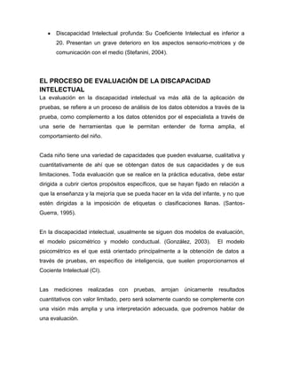 Discapacidad Intelectual profunda: Su Coeficiente Intelectual es inferior a
       20. Presentan un grave deterioro en los aspectos sensorio-motrices y de
       comunicación con el medio (Stefanini, 2004).




EL PROCESO DE EVALUACIÓN DE LA DISCAPACIDAD
INTELECTUAL
La evaluación en la discapacidad intelectual va más allá de la aplicación de
pruebas, se refiere a un proceso de análisis de los datos obtenidos a través de la
prueba, como complemento a los datos obtenidos por el especialista a través de
una serie de herramientas que le permitan entender de forma amplia, el
comportamiento del niño.


Cada niño tiene una variedad de capacidades que pueden evaluarse, cualitativa y
cuantitativamente de ahí que se obtengan datos de sus capacidades y de sus
limitaciones. Toda evaluación que se realice en la práctica educativa, debe estar
dirigida a cubrir ciertos propósitos específicos, que se hayan fijado en relación a
que la enseñanza y la mejoría que se pueda hacer en la vida del infante, y no que
estén dirigidas a la imposición de etiquetas o clasificaciones llanas. (Santos-
Guerra, 1995).


En la discapacidad intelectual, usualmente se siguen dos modelos de evaluación,
el modelo psicométrico y modelo conductual. (González, 2003).            El modelo
psicométrico es el que está orientado principalmente a la obtención de datos a
través de pruebas, en específico de inteligencia, que suelen proporcionarnos el
Cociente Intelectual (CI).


Las   mediciones    realizadas   con   pruebas,   arrojan   únicamente   resultados
cuantitativos con valor limitado, pero será solamente cuando se complemente con
una visión más amplia y una interpretación adecuada, que podremos hablar de
una evaluación.
 