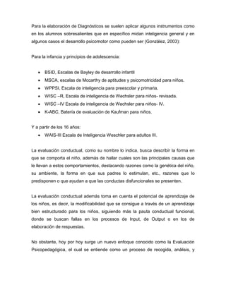 Para la elaboración de Diagnósticos se suelen aplicar algunos instrumentos como
en los alumnos sobresalientes que en específico midan inteligencia general y en
algunos casos el desarrollo psicomotor como pueden ser (González, 2003):


Para la infancia y principios de adolescencia:


       BSID, Escalas de Bayley de desarrollo infantil
       MSCA, escalas de Mccarthy de aptitudes y psicomotricidad para niños.
       WPPSI, Escala de inteligencia para preescolar y primaria.
       WISC –R, Escala de inteligencia de Wechsler para niños- revisada.
       WISC –IV Escala de inteligencia de Wechsler para niños- IV.
       K-ABC, Batería de evaluación de Kaufman para niños.


Y a partir de los 16 años:
       WAIS-III Escala de Inteligencia Weschler para adultos III.


La evaluación conductual, como su nombre lo indica, busca describir la forma en
que se comporta el niño, además de hallar cuales son las principales causas que
le llevan a estos comportamientos, destacando razones como la genética del niño,
su ambiente, la forma en que sus padres lo estimulan, etc., razones que lo
predisponen o que ayudan a que las conductas disfuncionales se presenten.


La evaluación conductual además toma en cuenta el potencial de aprendizaje de
los niños, es decir, la modificabilidad que se consigue a través de un aprendizaje
bien estructurado para los niños, siguiendo más la pauta conductual funcional,
donde se buscan fallas en los procesos de Input, de Output o en los de
elaboración de respuestas.


No obstante, hoy por hoy surge un nuevo enfoque conocido como la Evaluación
Psicopedagógica, el cual se entiende como un proceso de recogida, análisis, y
 