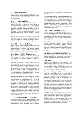 2.1 Planos estratégicos                                      um grupo de técnicos com o objetivo de propor políticas
Nesta seção, serão apresentados alguns documentos            nesta área.
diretores da área de TIC de algumas instituições. Alguns
são planejamentos, outros são políticas e leis seguidas      Um dos principais objetivos dessas políticas é que devem
pelas instituições.                                          estimular a livre troca de idéias dentro do ambiente
                                                             universitário. Dessa forma a Unicamp reconhece que toda
                                                             a sua comunidade está sujeita às leis locais, estaduais e
2.1.1      PDTIC da UFES                                     federais relacionadas a direitos autorais, privacidade,
O [2] tem por objetivo orientar as ações institucionais no   segurança entre outras questões relacionadas à mídia
período 2006-2010, no sentido de melhor atender às           eletrônica. Implementam os princípios gerais que
necessidades da UFES na área de TIC. Nele está contido       regulamentam o uso apropriado de equipamentos,
o cenário atual, que explana a utilização de TIC na          software e recursos de rede.
instituição, a situação proposta para a área de TIC na
UFES, os objetivos estratégicos, as diretrizes, as
estratégias e os planos de ação da Universidade. As áreas    2.1.5     Plano Diretor da ANVISA
abrangidas por ele são hardware, software e recursos         O Plano Diretor da Vigilância Sanitária tem por
humanos.                                                     finalidade detalhar os aspectos da gestão da tecnologia da
                                                             informação identificados como de maior impacto
Na parte de software, juntamente tratada com a parte de      presente e futuro. São eles: Aspectos organizacionais e
hardware, são mostrados os recursos existentes, tanto no     político-institucionais, Situação atual da TI, Diretrizes de
que diz respeito a sistemas operacionais como a              TI e Plano de ação
aplicativos, a diretrizes, a estratégias e a projetos.
                                                             Nele se descreve a situação atual do uso das TIC na
                                                             ANVISA, enfatizando aspectos cruciais para seu
2.1.2 Plano Diretor da Unifesp                               desenvolvimento. Destacam-se, também, aspectos
Em [3] cita os planos diretores existentes para áreas        relacionados aos sistemas de informação corporativos, as
diferenciadas da instituição. Também traz documentos         plataformas usadas para desenvolvimento dos sistemas e
anexos referentes a algumas áreas que não possuem            as limitações dos mesmos e a forma de aquisição dos
planos diretores, mas que redigiram algum tipo de            softwares.
documento que serve de diretriz na área da tecnologia.
                                                             2.2 TECNOLOGIAS EMERGENTES
2.1.3 Plano UNESP - Ilha Solteira                            Nesta seção serão apresentados alguns conceitos de
O [4] traz os fundamentos e diretrizes da área de            inovações que podem ser adotadas pelo DComp, com o
informática do Campus. Tem objetivo orientar a melhoria      intuito de melhorar a qualidade dos serviços oferecidos.
da qualidade do ensino, pesquisa, extensão e
administração.
                                                             2.2.1 RSS
Apresenta, inicialmente, a estrutura atual da instituição.   Segundo [10], RSS (Really Simple Sindication) é um
Em seqüência traz itens referentes à estrutura de            formato baseado na tecnologia XML, que permite aos
informática da Unidade, recursos humanos, diretrizes         responsáveis pelo site e/ou blog que utilizam o formato
para a área de informática, backup, uso de software livre    RSS, divulgarem notícias ou novidades destes aos
e treinamento de usuários. Esses são organizados de          usuários, em tempo real. A informação é disponibilizada
modo a permitir o bom funcionamento rede da                  sob a forma de uma lista de títulos noticiosos.
Universidade - feisNet. Esta é representada pela estrutura
de redes, segurança e integridade dos dados e da infra-      De acordo com [10], para habilitar esta tecnologia é
estrutura de software e hardware do Campus.                  preciso que o administrador do web site crie um arquivo
                                                             feed, ou seja, uma listagem de itens ou entradas, cada um
Em relação a software, as diretrizes tratam da aquisição     deles com um link. Esse processo é executado através de
de softwares para o ensino, pesquisa e administração, do     programas específicos, como o Self-scraping, que
desenvolvimento de sistemas corporativos e do uso de         rastreiam o código de uma página web e retiram as partes
software livre. A respeito da aquisição, citam como pode     relevantes para criação do mesmo. Assim, os leitores de
ser feito o licenciamento dos softwares adquiridos,          feeds poderão fazer uma busca regular e programada
sugerindo que seja feita através de parcerias e acordos      pelos sites e encontrar novos ítens acrescentados nas
acadêmicos. Os softwares administrativos são                 listas. Para estas buscas, normalmente, utiliza-se um
desenvolvidos pela Universidade. O Grupo de Sistema          agregador ou leitor de feeds, que nada mais é do que um
Corporativo (GSC) tem a função de desenvolvimento de         programa capaz de gerenciar as listas e apresentá-las aos
sistemas corporativos de interesse para toda a UNESP.        usuários em uma interface própria, como exemplo o
Na parte de software livre, A UNESP-Ilha Solteira deve       Feedreader, Outlook 2007, etc.
estabelecer metas que conduzam a uma mudança do uso
de softwares que requerem pagamento de licenças para o       Enfim RSS é um recurso muito útil para acessar conteúdo
uso de softwares livres.                                     específico no meio do emaranhado de informações que a
                                                             internet se tornou, pois através de uma única interface,
                                                             você pode ver notícias ou conhecer novidades das mais
2.1.4      Políticas de TIC – Unicamp                        variadas fontes e ler somente aquelas que lhe são
Sua elaboração se deve ao fato da necessidade da revisão     interessantes. Hoje em dia, é difícil encontrar sites que
e atualização da legislação interna que regulamenta o uso    não oferecem esse recurso, o que prova que essa forma de
dos recursos de TIC na instituição. Esse fato levou a        distribuição de conteúdo veio para ficar e evoluir.
Coordenadoria Geral de Informática (CGI) a constituir
 