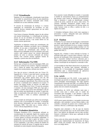 2.2.2 Virtualização                                           Este conceito é muito difundido no mundo e é associado
Segundo [12], em computação, virtualização é uma forma        à medida de características físicas ou comportamentais
de esconder as características físicas de uma plataforma      das pessoas como forma de identificá-las unicamente.
computacional dos usuários, mostrando outro virtual,          Hoje a biometria é usada na identificação criminal,
emulando um ou mais ambientes isolados.                       controle de ponto, controle de acesso, entre outros. Os
                                                              sistemas chamados biométricos podem basear seu
O conceito de virtualização de desktops é o mesmo             funcionamento em características de diversas partes do
empregado na virtualização de servidores, ou seja,            corpo humano como os olhos, a palma da mão e as
executar diversos sistemas operacionais em um único           digitais dos dedos.
equipamento físico.
                                                              A fechadura inteligente oferece muito mais segurança e
Uma forma já bastante difundida, apesar de não utilizar       personaliza o acesso. Adequada tanto para ambientes
esta mesma terminologia, é a virtualização de desktops,       corporativos quanto residenciais.
através do uso de servidores de terminais, onde cada
usuário conectado possui a sua sessão dentro de um            2.2.5 Ekahau
mesmo sistema operacional.                                    O Ekahau [7] é um sistema de localização e rastreamento
                                                              em tempo real baseado em redes WiFi. Sua tecnologia
Atualmente, as máquinas virtuais que, normalmente, são        permite a rápida localização de ativos, estoques e pessoas
utilizadas para virtualizar servidores, tem se difundido,     em tempo real, através de uma simples interface web. Os
também, no uso para a virtualização de desktops. Este         dispositivos e etiquetas (RFID) da Ekahau utilizam redes
novo conceito de virtualização para desktops se               padrão WiFi 802.11.
diferencia do já difundido serviço de terminais, pois neste
cenário, cada usuário possui um sistema operacional           Segundo [8], o Ekahau é muito utilizado na Europa. A
próprio, tal como se estivesse utilizando um desktop          principal razão para o sucesso desse software é que seu
normal. Este conceito elimina qualquer trauma de              processo de localização é feito inteiramente via software.
migração, e possui uma série de benefícios.                   Não é necessário nenhum hardware adicional, pois o
                                                              mesmo utiliza apenas infra-estrutura da rede sem fio para
2.2.3 Informações Via SMS                                     efetuar a localização de um dispositivo conectado à rede.
Serviço que se baseia no envio de mensagens SMS, com
notícias ao celular de seus usuários. Algumas instituições,   A Universidade de São Paulo desenvolveu um projeto de
com o intuito de manter seus usuários atualizados a           localização de servidor mais próximo, utilizando o
respeito dos acontecimentos, utilizam esse recurso.           Ekahau [8]. A Universidade de Copenhagem mantém
                                                              laboratórios para o desenvolvimento de aplicativos
Esse tipo de serviço é oferecido pelo site Twitter [5].       sensíveis à localização, usando o Ekahau [8].
Segundo [6], o Twitter é uma rede social e servidor para
microblogging que permite que os usuários enviem              2.2.6 AJAX
atualizações que contém apenas texto com até 140              Como documentado em [14], AJAX é uma junção de
caracteres via SMS, mensageiro instantâneo, e-mail, site      tecnologias que permite os componentes das páginas web
oficial ou programa especializado. Para oferecer esse tipo    serem carregadas assincronamente. Sua sigla significa
de serviço, a instituição deve cadastrar-se no Twitter. O     Asynchronous Javascript And XML e ao contrário do que
usuário que deseja receber as notícias via SMS deve           se pode pensar, não é uma tecnologia propriamente dita, é
assinar o canal Público do Twitter. O custo da assinatura     apenas uma nova maneira de programar.
é somente o de uma mensagens SMS, pois, logo após o
cadastro, o usuário deve enviar uma mensagem a fim de         Os benefícios do AJAX são refletidos tanto para o
que seu celular seja identificado no sistema. A partir daí,   servidor como para o cliente, pois os scripts são
todas as atualizações feitas pelo dono do microblogging       executados pelo navegador, o que diminui a carga de
serão enviadas a todos os celulares cadastrados no            acessos aos banco de dados e a aplicação recebe uma
mesmo.                                                        característica mais dinâmica.
Como exemplo de instituição que utiliza essa tecnologia,      AJAX possui quatro princípios: o navegador executa uma
podemos citar a Universidade de Coimbra. A instituição        aplicação, e não conteúdo; o serviço fornece dados, e não
envia diversas informações aos seus alunos através de         conteúdo; a interação do usuário com o sistema pode ser
mensagens SMS. Vale dizer que a mesma utiliza o               contínua e flexível; a codificação exige disciplina.
Twitter a fim de disponibilizar o serviço.
                                                              Seguindo estes princípios a fim de usar de maneira
2.2.4 Fechadura biométrica                                    correta, é fácil perceber que o uso de AJAX define muito
Fechadura biométrica [22] é mecanismo utilizado no            bem o real objetivo da aplicação web do lado servidor:
reconhecimento da impressão digital dos usuários para         fornecer a informação e deixar que a aplicação do lado
permitir a abertura da porta. Com isso, a fechadura limita    usuário a processe.
o acesso apenas às pessoas previamente cadastradas. A
programação pode ser feita a partir de botões e uma           Temos como um ótimo ponto de partida a API AJAX do
pequena tela, sem necessidade de fios, conexões externas      Google para implementação de mecanismos de busca,
ou um computador, o que reduz o número de fraudes em          RSS e Feeds, por exemplo. Além do mais, essa API é
sistemas de controle de acesso. O segredo está no sensor      livre e de código aberto.
localizado no centro da parte externa da maçaneta.
 