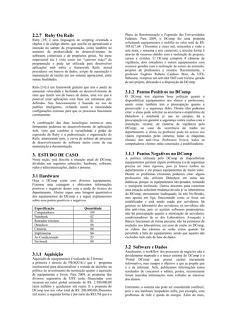 2.2.7 Ruby On Rails                                          Plano de Reestruturação e Expansão das Universidades
Ruby [15] é uma linguagem de scripting orientada a           Federais. Para 2009, o DComp fez uma proposta
objetos e de código aberto, que auxilia no aprendizado e     solicitando equipamentos e mobília no valor total de R$:
inserção no campo da programação, como também no             305.627,66 (Trezentos e cinco mil, seiscentos e vinte e
aumento da produtividade do desenvolvimento de               sete reais, e sessenta e seis centavos); e terceira forma é
softwares comerciais e de propósitos gerais. No meio         através de recursos obtidos com a realização de projetos,
empresarial ela é vista como um “canivete suíço” da          cursos e eventos. O DComp comprou 8 câmeras de
programação e pode ser utilizada para desenvolver            vigilância, dois roteadores e outros equipamentos com
aplicações web sobre o framework Rails, stored               recursos gerados com a realização de cursos de extensão,
procedures em bancos de dados, scripts de automação e        projetos de professores e eventos. Recentemente, o
manutenção de tarefas em um sistema operacional, entre       professor Eugênio Rubens Cardoso Braz, da UFS-
outras finalidades.                                          Itabaiana, comprou um servidor Dell com recurso gerado
                                                             de um projeto, deixando-o a disposição do DComp.
Rails [16] é um framework gratuito que tem o poder de
aumentar velocidade e facilidade no desenvolvimento de       3.1.2 Pontos Positivos no DComp
sites que fazem uso de banco de dados, uma vez que é         O DComp tem algumas boas políticas quanto a
possível criar aplicações com base em estruturas pré-        disponibilizar equipamentos aos alunos e professores,
definidas. Seu funcionamento é baseado no uso de             assim como também tem a preocupação quanto a
padrões inteligentes, evitando assim a necessidade           preservação e a segurança deles. Dentre elas podemos
configurações externas para que os processos funcionem       citar: o aluno pode solicitar na secretaria o empréstimo de
corretamente.                                                Datashow e notebook p/ uso no campus; há a
                                                             preocupação em garantir a segurança contra roubos com a
A combinação das duas tecnologias mostra-se uma              instalação, recente, de câmeras de vigilância pelo
ferramenta poderosa no desenvolvimento de aplicações         DComp; no caso da ocorrência de roubo no
web, visto que combina a versatilidade e poder de            departamento, o aluno ou professor pode ter acesso aos
expressão do Ruby e a padronização e organização do          vídeos registrados pelas câmeras; todas as máquinas
Rails, amenizando pois, a curva de esforço do processo       clientes têm anti-vírus (Softwares livres); todos os
de desenvolvimento do software assim como da sua             computadores clientes estão conectados a estabilizadores.
manutenção e documentação.

3. ESTUDO DE CASO                                            3.1.3 Pontos Negativos no DComp
Nesta seção, será descrita a situação atual do DComp,        A política utilizada pelo DComp de disponibilizar
divididas nas seguintes subseções: hardware, software,       equipamentos geraram alguns problemas e a de segurança
redes e telecomunicações, dados e pessoas.                   precisa ser mais rigorosa, pois já houve roubos no
                                                             departamento e ele possui equipamentos de muito valor.
                                                             Dentre os problemas existentes podemos citar: alguns
3.1 Hardware                                                 professores não utilizam Datashow em aulas nas
Hoje o DComp conta com diversos equipamento.                 didáticas, porque os equipamentos são pesados, tornando
Fizemos uma contagem e obtivemos informações                 o transporte incômodo. Outros docentes para contornar
positivas e negativas destes com a ajuda do técnico do       essa situação solicitam mudança de sala p/ os laboratórios
departamento. Abaixo segue uma listagem quantitativa         do DComp; aterramento inadequado; há três No-Breaks,
dos equipamentos do DComp e a seguir explanaremos            mas apenas um liga, funcionando como se fosse um
sobre seus pontos positivos e negativos.                     estabilizador e está sendo usado por servidores; há
                                                             goteiras no laboratório dos servidores; os servidores não
 Especificação                       Quantidade              têm anti-vírus, pois só aceitam softwares proprietários;
 Computadores                          109                   não há preocupação quanto a otimização de servidores;
 Notebook                               02                   condicionadores de ar dos Laboratórios Avançado e
 Roteador wireless                      02                   Básico funcionam de forma precária; não há extintores de
 Datashow                               04                   incêndio nos laboratórios; em caso de roubo no DComp,
 Câmeras                                08                   os vídeos das câmeras só serão vistos quando for
 Impressoras                            04                   percebida a falta do equipamento, sendo que aqueles são
 Ar-Condicionado                        23                   excluídos todo mês da base de dados.
 No-break                               04
                                                             3.2 Software e Dados
                                                             Atualmente, o workflow dos processos de negócios não é
3.1.1 Aquisição                                              devidamente mapeado e o único sistema do DComp é o
Aquisição de equipamentos é realizada de 3 formas:           ‘Portal DComp’ que possui caráter meramente
a primeira é através do PROQUALI que é programa              informativo, mas cumpre o objetivo a que se propõe que
institucional para descentralizar a tomada de decisões na    é o de informar. Nele, publicamos informações como
política de investimento da instituição quanto a aquisição   resultados de concursos e editais, porém, recentemente
de equipamento e livros. Para 2009, as propostas dos         foram inseridas informações mais voltadas ao interesse
diversos segmentos da UFS serão financiadas com              dos alunos.
recursos no valor global estimado de R$: 2.500.000,00
(dois milhões e quinhentos mil reais). E a proposta do       Entretanto, o sistema não pode ser considerado confiável,
DComp tem um valor total de R$: 200.000,00 (Duzentos         pois o seu hardware hospedeiro sofre, por exemplo, com
mil reais); a segunda forma é por meio do REUNI que é o      problemas de rede e queda de energia. Além do mais,
 