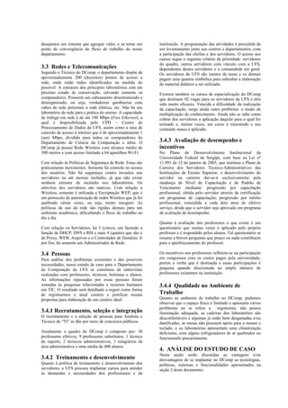 desejamos um sistema que agregue valor, e se torne um        instituição. A programação das atividades é precedida de
ponto de convergência do fluxo de trabalho do nosso          um levantamento junto aos centros e departamentos, com
departamento.                                                a participação das chefias e dos servidores. O acesso aos
                                                             cursos segue o seguinte critério de prioridade: servidores
                                                             do quadro, outros servidores com vínculo com a UFS,
3.3 Redes e Telecomunicações                                 dependentes destes servidores e a comunidade em geral.
Segundo o Técnico do DComp, o departamento dispõe de         Os servidores da UFS são isentos de taxas e os demais
aproximadamente 200 (duzentos) pontos de acesso a            pagam uma quantia simbólica para subsidiar a elaboração
rede, onde estão todos identificados na medida do            do material didático a ser utilizado.
possível. A estrutura dos principais laboratórios está em
péssimo estado de conservação, salvando somente os           Existem também os cursos de especialização do DComp
computadores. Possuem um cabeamento desestruturado e         que destinam 02 vagas para os servidores da UFS e têm
desorganizado, ou seja, verdadeiras gambiarras com           sido muito eficazes. Vencida a dificuldade da realização
cabos de rede próximos a rede elétrica, etc. Não há um       da capacitação, surge ainda outro problema: o modo de
laboratório de rede para a prática do ensino. A capacidade   multiplicação do conhecimento. Ainda não se sabe como
de tráfego em rede é de até 100 Mbps (Fast Ethernet), a      cobrar dos servidores a aplicação daquilo para o qual foi
qual é disponibilizada pelo CPD – Centro de                  treinado e, muitas vezes, um curso é ministrado e seu
Processamento de Dados da UFS, assim como a taxa de          conteúdo nunca é aplicado.
conexão de acesso à internet que é de aproximadamente 1
(um) Mbps, dividido para todos os computadores do
Departamento de Ciência da Computação e afins. O             3.4.3 Avaliação de desempenho e
DComp já possui Rede Wireless com alcance médio de           incentivos
300 metros e com acesso limitado a 64 aparelhos Wi-Fi.       No Plano de Desenvolvimento Institucional da
                                                             Universidade Federal de Sergipe, com base na Lei nº
Com relação às Políticas de Segurança de Rede. Estas são     11.091 de 12 de janeiro de 2005, que instituiu o Plano de
praticamente inexistentes. Somente há controle no acesso     Carreira dos Servidores Técnico-Administrativos das
dos usuários. Não há segurança contra invasões aos           Instituições de Ensino Superior, o desenvolvimento do
servidores ou até mesmo incêndio, já que não existe          servidor na carreira dar-se-á exclusivamente pela
nenhum extintor de incêndio nos laboratórios. Os             mudança de Nível de Capacitação e de Padrão de
antivírus dos servidores são inativos. Com relação a         Vencimento mediante: progressão por capacitação
Wireless, somente é utilizada a Encriptação WEP, que é       profissional, obtida pelo servidor através da certificação
um protocolo de autenticação de redes Wireless que já foi    em programas de capacitação; progressão por mérito
quebrado várias vezes, ou seja, muito inseguro. As           profissional, concedida a cada dois anos de efetivo
políticas de uso da rede são rígidas demais para um          serviço, desde que o servidor seja aprovado em programa
ambiente acadêmico, dificultando o fluxo de trabalho no      de avaliação de desempenho.
dia a dia.
                                                             Quanto à avaliação dos professores o que existe é um
Com relação os Servidores, há 5 (cinco), um fazendo a        questionário que muitas vezes é aplicado pelo próprio
função de DHCP, DNS e RIS e mais 4 (quatro) que são o        professor e é respondido pelos alunos. Tal questionário se
de Proxy, WEB, Arquivos e o Controlador de Domínio. E        resume a breves perguntas que pouco ou nada contribuem
por fim, há somente um Administrador de Rede.                para o aperfeiçoamento do professor.

3.4 Pessoas                                                  Os incentivos aos professores refletem-se na participação
Para análise dos problemas existentes e das possíveis        em congressos com os custos pagos pela universidade,
necessidades, nosso estudo de caso para o Departamento       porém a verba que é destinada a essas participações é
de Computação da UFS se constituiu de entrevistas            pequena quando direcionada ao amplo número de
realizadas com professores, técnicos, bolsistas e alunos.    professores existentes na instituição.
As informações repassadas por essas pessoas foram
somadas às pesquisas relacionadas a recursos humanos         3.4.4 Qualidade no Ambiente de
em TIC. O resultado será detalhado a seguir como forma
de registrarmos o atual cenário e justificar nossas          Trabalho
propostas para elaboração de um cenário ideal.               Quanto ao ambiente de trabalho no DComp, pudemos
                                                             observar que o espaço físico é limitado e apresenta vários
                                                             problemas no se refere a ergonomia: não possui
3.4.1 Recrutamento, seleção e integração                     iluminação adequada, as cadeiras dos laboratórios são
O recrutamento e a seleção de pessoas para Analista e        desconfortáveis e algumas já estão bem desgastadas e/ou
Técnico de “TI” se dão por meio de concursos públicos.       danificadas, as mesas não possuem apoio para o mouse e
                                                             teclado, e os laboratórios apresentam uma climatização
Atualmente o quadro do DComp é composto por: 30              deficiente, com alguns refrigeradores de ar quebrados ou
professores efetivos, 9 professores substitutos, 1 técnico   funcionando precariamente.
de suporte, 2 técnicos administrativos, 3 estagiários da
área administrativa e uma média de 400 alunos.
                                                             4. ANÁLISE DO ESTUDO DE CASO
                                                             Nesta seção serão discutidas as vantagens e/ou
3.4.2 Treinamento e desenvolvimento                          desvantagens de se implantar no DComp as tecnologias,
Quanto à política de treinamento e desenvolvimento dos       políticas, sistemas e funcionalidades apresentados na
servidores, a UFS procura implantar cursos para atender      seção 2 deste documento.
às demandas e necessidades dos profissionais e da
 