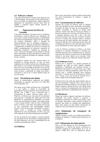 4.1 Software e Dados                                        Nesta seção, discutiremos questões políticas relacionadas
Como dito anteriormente no cenário atual, desejamos que     tais como licenciamento de software e adoção de
o ‘Portal DComp’ seja um ponto de convergência para o       software livre.
fluxo de trabalho do departamento. Alguns professores
idealizaram um mapeamento possível desse fluxo de           4.2.1 Licenciamento de software
trabalho e sugeriram alguns sistemas passíveis de           Segundo [9], Licença de Software pode ser definida
implementação.                                              como uma definição de ações, autorizadas ou proibidas,
                                                            no âmbito do direito de autor de um programador de
4.1.1    Mapeamento do Fluxo de                             software, concedidas ou impostas ao usuário deste
                                                            software. Existem dois tipos de licença de software: a
         Trabalho                                           licença de software livre e a licença de software não livre.
Como ponto de partida, é necessário sanar os problemas
                                                            A principal diferença entre elas é que a não livre
de hardware e redes do DComp, pois, atualmente, são         acrescenta restrições para além das existentes no direito
onde estão os maiores problemas quanto a confiabilidade
                                                            de autor. O usuário, para conseguir utilizar o software,
dos sistemas do departamento. Segue uma lista de alguns     tem aceitar que lhe sejam impostas estas restrições. As
dos sistemas idealizados: oferta e alocação de
                                                            licenças de Software Livre acrescentam direitos além dos
horário/professores para as disciplinas obrigatórias e      concedidos pelo direito de autor, deixando apenas para o
optativas; reserva e alocação de patrimônio (laboratórios
                                                            ato de redistribuição as únicas regras que impõem.
e equipamentos), workflow de concursos e newsletter de
editais, acompanhamento de processos, repositório de
                                                            A fim de diminuir a pirataria de software e até tentar
publicações científicas e trabalhos de conclusão de         extingui-la, as empresas fabricantes de softwares tem
cursos, sistema de divulgação das atividades do DComp
                                                            oferecido parcerias com as instituições que os utilizam.
para a comunidade em geral, formulário de avaliação dos     Essas parcerias oferecem a licença de uso de determinado
professores, sistema de atividades do colegiado e sistema
                                                            software a um preço inferior ao do mercado. Como
de atas e reuniões.                                         exemplo, podemos citar o Microsoft Campus Agreement.
É importante ressaltar que esses sistemas devem ser
integrados ao máximo possível, ou seja, um único            4.2.2 Software Livre
mapeamento do workflow permitiria essa integração, pois     Software livre é, segundo [11], qualquer programa de
dessa forma os seus usuários transitariam de um sistema     computador que pode ser usado, copiado, estudado,
para outro sem a necessidade de gerenciar uma conta de      modificado e redistribuído sem nenhuma restrição. A
usuário para cada serviço. Além do mais, sem integração     liberdade de tais diretrizes é conceito chave, que se opõe
desses serviços, a manutenção do código seria árdua e       ao conceito de software proprietário, porém não ao do
correríamos o risco de ter o sistema obsoleto depois de     software que é vendido almejando lucro (software
um certo tempo.                                             comercial). A maneira usual de distribuição de software
                                                            livre é anexar a este uma licença de software livre, e
                                                            tornar o código fonte do programa disponível.
4.1.2    Persistência dos Dados
Quanto ao armazenamento, analisamos três SGBD’s             O Software livre está sendo uma opção adotada cada vez
conceituados no mercado: Sql Server [17]; IBM DB2
                                                            mais por instituições e empresas. Isso se deve ao fato de
[18]; PostgreSQL [19]                                       que apresenta inúmeras vantagens. Tais vantagens não se
                                                            limitam somente à redução de custos, mas variam desde
Das opções acima citadas verificamos que o PostgreSQL       custos a utilização de equipamentos antes obsoletos até
é o que melhor se adapta às necessidades do
                                                            vantagens operacionais e independência de fornecedor.
departamento. Portanto, apesar de existir uma parceria do
DComp com a IBM e com a Microsoft para o
licenciamento de alguns softwares pagos como o              4.3 Hardware
Windows, verificamos que num possível cancelamento          Depois que listamos algumas tecnologias de hardware,
dessa parceria, a migração dos dados para uma outra         verificando seus pontos positivos e negativos, e
plataforma de armazenamento demandaria um grande            identificamos problemas no cenário atual quanto a estas
esforço para manutenção do código, o que poderia tornar     no DComp, indicaremos, assim, possíveis soluções de
o nosso sistema obsoleto. Além do mais o PostgreSQL         hardware que podem ser seguidas pelo departamento.
possui a maioria, se não todos, dos grandes recursos que    Deste modo, pode-se ter uma melhor compreensão em
os seus concorrentes aqui documentados também               relação aos seus reais benefícios em um caso real.
possuem. A fim de provar que o PostgreSQL é robusto e
seguro, temos o exemplo de varias instituições
importantes no país, documentadas em [20] e [21], que       4.3.1 Otimização              do transporte de
estão migrando as suas bases de dados para este SGBD.       equipamentos
                                                            Adquirir carrinhos ou malas com rodinhas para facilitar o
Por fim, do ponto de vista analítico, é possível perceber   transporte de datashow e notebook pelos professores até
que atualmente não há necessidade de implementação de       as didáticas.
um Data Warehouse, mas que a possibilidade não está
totalmente descartada para o futuro.
                                                            4.3.2 Otimização dos laboratórios
                                                            Para se ter uma garantia do bom funcionamento dos
4.2 Políticas                                               equipamentos e o conforto dos alunos e professores é
                                                            necessário aquisição de condicionadores de ar de, no
                                                            mínimo, 18.000 BTU para os laboratórios Básico,
 