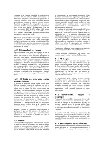 Avançado e de Pesquisa, mantendo a temperatura do            os trabalhadores, a dar importância e reconhecer o mérito
ambiente até no máximo 30°C, considerando os                 do talento humano de cada organização, capacitando e
laboratórios em pleno funcionamento (Equipamentos +          desenvolvendo seus funcionários com a preocupação no
Alunos + Professor), além disso, é necessário solicitar      profissional e na pessoa. Desta forma, garante-se o bem-
computadores, bancadas e cadeiras para os mesmos.            estar do funcionário tornando-o mais produtivo e mais
Quanto à configuração dos computadores a serem a             estimulado para contribuir com o crescimento
adquiridos, poderia, segundo o técnico do departamento,      organizacional e, conseqüentemente, para o seu
ser a mesma que a dos PC’s do Laboratório Geral que          desenvolvimento profissional.
tem: um monitor LCD de 17", teclado USB, mouse               A Tecnologia da Informação e Comunicação (TIC) vem
óptico, processador Intel Core 2 Duo 2,53 GHZ, memória       crescendo no que diz respeito à participação em todas as
de 2GB DDR, HD de 160GB, placa-mãe onboad com 6              organizações. Diante desse cenário, espera-se mais dos
portas USB e drive de DVD+RW.                                profissionais de TIC. A gestão do conhecimento e as
                                                             habilidades dos profissionais devem estar alinhadas ao
Há também a necessidade de se corrigir o aterramento         planejamento estratégico da organização. As pessoas de
nas tomadas do DComp, pois foram identificados               TIC têm fundamental participação no processo de
oscilações, assim, deve-se solicitar a prefeitura da UFS a   informatização da organização; e precisam conhecer a
revisão das tomadas quanto ao aterramento, para proteger     cultura e os valores da organização, suas estratégias,
as pessoas contra choques elétricos e os equipamentos        processos, tecnologias e recursos disponíveis.
contra picos de energia.
                                                             Consideramos o DComp como a empresa, os alunos, os
4.3.3 Otimização de servidores                               professores e os servidores como os funcionários.
Os servidores não estão sendo bem cuidados no que se
refere a sua estrutura física, pois estão ligados a no-      Existem elementos fundamentais que devem estar
breaks com defeito os quais não estão protegendo os          presentes ao gerir pessoas e serão avaliados a seguir.
servidores contra quedas e picos de energia e há goteiras
na sala dos servidores podendo ocasionar um incêndio,        4.4.1 Motivação
necessitando, assim, adquirir no-breaks para os servidores   A motivação talvez seja umas das palavras mais
e de reparo no teto da sala dos servidores pela prefeitura   comentadas quando se fala, em gestão de pessoas, da
da UFS. E quanto a estrutura lógica é preciso adquirir       relação empregado/empresa. Manter a equipe motivada
anti-vírus proprietários, pois os servidores não permitem    de forma que isso reflita em um trabalho cada vez melhor
a instalação de software livre. Seria também importante      e, conseqüentemente, mais produtivo, sempre visando às
aproveitar melhor os recursos de hardware dos servidores     metas e objetivos é um desafio dentro da estrutura
utilizando virtualização. Com a virtualização é possível     organizacional. No DComp, isso não poderia ser
simular um ou mais servidores a partir de um só servidor     diferente e é por isso que é apresentado como cenário
físico.                                                      ideal um ambiente motivado.

                                                             O departamento pode utilizar diversos recursos
4.3.4 Melhoria na segurança contra                           motivadores como: realização de uma semana de
roubos e incêndio                                            projetos, em que os alunos expusessem suas atividades;
A política de segurança contra roubos adotada pelo           seminários, palestras, encontros, que trouxessem
DComp instalando câmeras de vigilância em todo o             novidades; promoção de eventos comuns, atividades
departamento não é completa, pois na ocorrência de           recreativas e desportivas que reunisse todo o
algum furto os vídeos só serão vistos quando for             departamento; exibir exemplos positivos de outras
percebida a falta do equipamento, sendo que os vídeos        universidades.
são apagados todos meses. Dessa forma, é necessário que
o departamento adquira um sistema de alarme com sensor
de movimento, pois este dispararia um alarme no exato        4.4.2 Recrutamento,                   seleção           e
momento da ocorrência do roubo, forçando os                  integração
responsáveis pelo departamento a olharem os vídeos           Para atender às necessidades presentes e futuras, toda
registrados pelas câmeras de vigilância e alertando os       instituição requer um processo de recrutamento e seleção.
guardas da UFS. Outra aquisição que viria a reforça a        No caso do DComp, e mais abrangente, da UFS, tal
segurança contra roubos seria a de aparelhos de              processo é realizado através de concurso público. Neste
identificação digital para acesso aos laboratórios.          caso, não estão sendo propostas alterações. Porém, há de
                                                             se atentar para a seleção e recrutamento dos terceirizados
Quanto à política de segurança contra incêndio, o            e bolsistas.
problema é que não há extintores de incêndio no
departamento. Então é preciso que o DComp solicite a         O quadro atual não atende as necessidades do
prefeitura da UFS extintores de incêndio para todos os       departamento, que necessita de mais contratações de mais
ambientes do departamento.                                   professores efetivos, de um técnico de informática e de
                                                             mais três bolsistas para auxiliá-lo na administração dos
                                                             laboratórios.
4.4 Pessoas
A Gestão de Pessoas [23] é dita como sendo um conjunto
de políticas e práticas definidas por uma organização para   4.4.3 Treinamento e desenvolvimento
orientar o comportamento humano e as relações                As necessidades de treinamento e desenvolvimento nem
interpessoais no ambiente de trabalho. A partir dos anos     sempre são claras. Há a necessidade de uma sondagem a
90, as instituições começaram a se preocupar mais com        fim de identificar a situação-problema e propor soluções
 