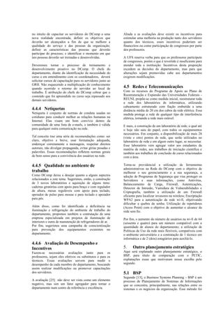 no intuito de capacitar os servidores do DComp a uma          Aliada a as avaliações deve existir os incentivos para
nova realidade encontrada; definir os objetivos que           estimular uma melhoria na produção tanto dos servidores
deverão ser alcançados a fim de que se melhore a              quanto dos técnicos, esses incentivos poderiam ser
qualidade do serviço e das pessoas da organização;            financeiros ou como participação de congressos por parte
definir as características das pessoas que deverão            dos professores.
participar do processo; e identificar o momento em que
tais pessoas deverão ser treinadas e desenvolvidas.           A UFS reserva verba para que os professores participem
                                                              de congressos, porém o que é revertido é insuficiente para
Deveremos tornar o processo de treinamento e                  atender toda a instituição. Incentivos desta proporção
desenvolvimento proativo no DComp. O chefe do                 excedem as decisões do departamento, mas para que
departamento, diante da identificação da necessidade do       alterações sejam promovidas cabe aos departamentos
curso e em entendimento com os coordenadores, deverá          exigirem modificações.
solicitar cursos de capacitação para os servidores junto ao
GRH. Não esquecendo a multiplicação do conhecimento
quando ocorrido o retorno do servidor ao local de             4.5 Redes e Telecomunicações
trabalho. É atribuição do chefe do DComp cobrar que o         Com os recursos do Programa de Apoio ao Plano de
conteúdo que foi apreendido no curso seja repassado aos       Reestruturação e Expansão das Universidades Federais -
demais servidores.                                            REUNI, propõe-se como medida inicial, reestruturar toda
                                                              a rede dos laboratórios de informática, utilizando
                                                              cabeamento estruturado com fiação embutida a uma
4.4.4 Netiquetas                                              distância média de 20 cm dos cabos da rede elétrica. Essa
Netiqueta é conjunto de normas de conduta usadas no           medida protege a rede de qualquer tipo de interferência
cotidiano para conduzir melhor as relações humanas na         elétrica, tornando a rede mais estável.
Internet. Elas visam um bom convívio dentro da
comunidade de uma lista de e-mails, e também é válida         E mais, a construção de um laboratório de rede, o qual até
para qualquer outra comunicação na rede.                      o hoje não saiu do papel, com todos os equipamentos
                                                              necessários. Em conjunto, a disponibilização de mais 28
Tal conceito traz uma série de recomendações como: ser        (vinte e oito) pontos de rede, que serão utilizados no
claro, objetivo e breve, usar formatação adequada,            laboratório de rede e em algum outro lugar, se necessitar.
endereçar corretamente a mensagem, respeitar direitos         Esse laboratório vem agregar valor aos estudantes da
autorais, não divulgar propaganda, evitar gírias pesadas e    matéria de redes, aos trabalhos de iniciação científica e
palavrões. Essas recomendações refletem normas gerais         também aos trabalhos de conclusão de curso relacionados
de bom senso para a convivência dos usuários na rede.         com a área.

4.4.5 Qualidade no ambiente de                                Torna-se providencial a utilização de ferramentas
                                                              administrativas na Rede do DComp com o objetivo de
trabalho                                                      melhorar o seu gerenciamento e a sua segurança, a
Como DComp deixa a desejar quanto a alguns aspectos           adoção de Programas de Segurança que visa proteger os
relacionados a este tema. Sugerimos, então, a construção      Servidores e suas informações, como Antivírus,
de 3 novos laboratórios e aquisição de alguns itens:          Balanceamento de Carga, Firewall, Autenticações,
cadeiras giratórias com apoio para braço e com regulador      Detector de Intrusão, Varredura de Vulnerabilidades e
de altura, mesas reguláveis com apoio para teclado,           Criptografia, também a utilização de um Firewall
apoiador de pulso para mouse e para teclado e apoiador        eficiente para localizar invasores na wireless; Encriptação
para pés.                                                     WPA2 para a autenticação da rede wi-fi, objetivando
                                                              dificultar a quebra da senha; Utilização de repetidores
Além disso, como foi identificada a deficiência na            (Acess Point) com o objetivo de aumentar o alcance da
iluminação e refrigeração do ambiente de trabalho do          rede sem fio.
departamento, propomos também a contratação de uma
empresa especializada em projetos de iluminação de            Por fim, o aumento do número de usuários na wi-fi de 64
interiores e outra de manutenção de refrigeradores de ar.     (sessenta e quatro) para um número compatível com a
Por fim, sugerimos uma campanha de conscientização            quantidade de alunos do departamento; a utilização de
para prevenção dos equipamentos existentes no                 Políticas de Uso da rede mais flexíveis, compatíveis com
departamento.                                                 o ambiente universitário e a contratação de 1 técnico em
                                                              informática e de 2 (dois) estagiários para auxiliá-lo.
4.4.6 Avaliação de Desempenho e
Incentivos                                                    5. Outro planejamento estratégico
Fazem-se necessárias avaliações tanto para os                 Aqui será explanado outro planejamento estratégico, o
professores, sejam eles efetivos ou substitutos e para os     BSP, para título de comparação com o PETIC,
técnicos. Essas avaliações servem para medir o                explanações essas que motivaram nossa escolha pelo
desempenho de cada membro do departamento, buscando           segundo.
assim realizar modificações ou promover capacitações
dos servidores.                                               5.1 BSP
                                                              Segundo [13], o Business Systems Planning – BSP é um
A avaliação [25] não deve ser vista como um elemento          processo de Planejamento de Sistemas de Informações
negativo, mas sim um fator agregador para tornar o            que se concentra, principalmente, nas relações entre os
departamento num centro de referência e excelência.           sistemas e os negócios da organização. Esse método foi
 