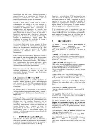 desenvolvido pela IBM, com a finalidade de propor o
desenvolvimento e a manutenção de Sistemas de              Sugerimos a submissão deste PETIC a uma análise pelo
Informações Coorporativos. Ela utiliza-o para uso          corpo funcional do DComp, tais análises fazem-se
próprio, e também como serviços de consultoria.            necessárias, para que se avalie a viabilidade do que foi
                                                           sugerido e para que seja discutido o período de
Segundo a IBM (1984), o BSP tende a estudar o              implantação do planejamento estratégico. Partindo dessa
relacionamento da empresa e de seus negócios, e,           análise, podem ser feitos ajustes e acatadas soluções
consequentemente, estabelecer as necessidades da           paliativas que porventura se façam necessárias.
arquitetura de informações para a organização. No
estabelecimento da arquitetura, é utilizada uma            É de conhecimento que o departamento urge por
abordagem estruturada e formal que serve como suporte,     melhorias e para que elas ocorram todos os membros que
para qualquer tipo de negócio, sendo ela Top-Down e        compõe o DComp devem estar dispostos a contribuir e
Botton-Up. A primeira parte é Top-Down e refere-se ao      assim transformá-lo num centro de excelência, não só
planejamento da empresa. A segunda, é Bottom-Up e          como referência para a UFS mas sim para todo o país.
refere-se à Implementação. Através dessas duas
abordagens as pessoas são envolvidas de forma a
conhecerem a organização como um todo.                     7   REFERÊNCIAS
Os principais objetivos são fornecer um plano de SI que    [1] PEREIRA, Deusdeth Mariano. Plano Diretor de
suporte as necessidades de informações da organização;     Informática.              Disponível         em
melhorar as relações entre o departamento de SI e seus     <http://www.cid.unb.br/M452/M4522012.ASP?
usuários; permitir que os recursos de SI sejam             txtID_PRINCIPAL=731 >. Acesso em 15 de maio de
gerenciados; e identificar dados como recursos             2009.
coorporativos.
                                                           [2] PDTIC UFES, 2006-2010. Disponível em:
O BSP é elaborado em duas fases. A primeira fase tem a     <http://www.proplan.ufes.br/site/arquivos/plano_diretor_
participação da alta administração, onde são verificados   de_tecnologias_de_informacao_e_comunicacao11.doc>.
os pontos fracos e fortes da organização, a                Acesso em 27 mai. 2009.
vulnerabilidade dos sistemas existentes, e onde também é
feito o planejamento dos sistemas adicionais a serem       [3] PDI UNIFESP, 2003. Disponível em
desenvolvidos. A segunda fase consiste em detalhar e       <http://www.unifenas.br/radiologia/biblioteca/gestaoems
aprofundar a análise realizada anteriormente.              ervicosradiologicos/PLANO%20DIRETOR%20DE
                                                           %20INFORM%C1TICA%20E%20ACREDITA
O processo como um todo é decomposto em 13 (treze)         %C7%C3O%20PARA%20A%20UNIFESP.pdf>. Acesso
processos relacionados ao negócio, os quais são            em 27 mai. 2009.
denominados “Business Processes” e que são definidos
como elementos do BSP.                                     [4] PDI UNESP, 2005. Ilha Solteira. Disponível em:
                                                           <http://www.feis.unesp.br/cli/planodiretor/PlanoDiretor_
5.2 Comparando PETIC e BSP                                 FEIS_jun2005.pdf>. Acesso em: 27 mai. 2009.
O PETIC (planejamento 1) identifica problemas na
empresa e propões soluções de forma a obter um cenário     [5] TWITTER - Informação via SMS. What is Twitter?
mais adequado de TIC, já o BSP (planejamento 2) foca       Disponível em: <http://twitter.com/>. Acesso em 20 jul.
nos recursos disponíveis para a implantação da TI pela     2009.
organização.
                                                           [6] WIKIPEDIA. Twitter. Disponível em
Os elementos base do planejamento 1 são: Hardware,         <http://pt.wikipedia.org/wiki/Twitter>. Acesso em 10 de
Software, Redes e Telecomunicações, Dados e Pessoas, e     jun. 2009.
o do planejamento 2 são: Processos, Dados, Sistemas e a
Organização.                                               [7] EKAHAU RTLS (Real Time Location System)
                                                           Disponível em < http://www.ekahau.com/?id=4200 >.
Outra questão é que o primeiro planejamento determinar     Acesso em 14 de mai. 2009.
prioridades e necessidades de TIC, principalmente pelas
atividades que irão contribuir diretamente com as          [8] PINHO, Leonardo M. A.; GOLDMAN, Alfredo.
estratégias, com o funcionamento operacional e com a       Sistemas de Localização Dinâmica de Serviços em
inteligência organizacional, desde que obedecendo ao       Ambientes de Computação Móvel, 2003. Disponível
impacto financeiro que a empresa irá arcar. No             em <http://www.ime.usp.br/~gold/wcsf2003.ps>. Acesso
planejamento 2 um plano de ação deve conter as             em 20 jul. 2009.
recomendações sobre a infra-estrutura, ajustes nos
sistemas e métodos de gerenciamento e coordenação da       [9] WIKIPEDIA. Licença de Software. Disponível em:
implantação dos projetos.                                  <http://pt.wikipedia.org/wiki/Licen
                                                           %C3%A7a_de_Software>. Acesso em 01 de ago. 2009.

6   CONSIDERAÇÕES FINAIS                                   [10] ALECRIM, Emerson. INFOWESTER. O que é
Todo trabalho foi obtido por meio de entrevistas e         RSS?.           2008.          Disponível        em
observações realizadas no departamento de computação e     <http://www.infowester.com/rss.php> Acesso em 1 mai.
a partir daí buscou-se soluções através de pesquisas e     2009.
estudos que vislumbrassem a melhoria do DComp.
 