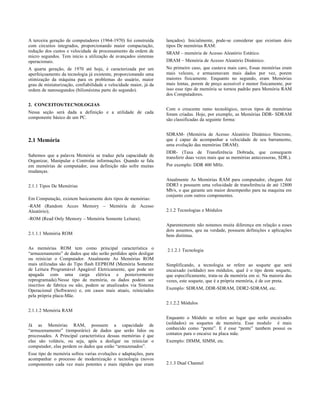 A terceira geração de computadores (1964-1970) foi construída      lançados). Inicialmente, pode-se considerar que existiam dois
com circuitos integrados, proporcionando maior compactação,        tipos De memórias RAM:
redução dos custos e velocidade de processamento da ordem de       SRAM – memória de Acesso Aleatório Estático.
micro segundos. Tem início a utilização de avançados sistemas
operacionais.                                                      DRAM – Memória de Acesso Aleatório Dinâmico.
A quarta geração, de 1970 até hoje, é caracterizada por um         No primeiro caso, que custava mais caro, Essas memórias eram
aperfeiçoamento da tecnologia já existente, proporcionando uma     mais velozes, e armazenavam mais dados por vez, porem
otimização da máquina para os problemas do usuário, maior          maiores fisicamente. Enquanto no segundo, eram Memórias
grau de miniaturização, confiabilidade e velocidade maior, já da   mais lentas, porem de preço acessível e menor fisicamente, por
ordem de nanosegundos (bilionésima parte do segundo).              isso esse tipo de memória se tornou padrão para Memória RAM
                                                                   dos Computadores.

2. CONCEITOS/TECNOLOGIAS
                                                                   Com o crescente ramo tecnológico, novos tipos de memórias
Nessa seção será dada a definição e a utilidade de cada            foram criadas. Hoje, por exemplo, as Memórias DDR- SDRAM
componente básico de um PC.                                        são classificadas da seguinte forma:


                                                                   SDRAM- (Memória de Acesso Aleatório Dinâmico Síncrono,
2.1 Memória                                                        que é capaz de acompanhar a velocidade de seu barramento,
                                                                   uma evolução das memórias DRAM).
                                                                   DDR- (Taxa de Transferência Dobrada, que conseguem
Sabemos que a palavra Memória se traduz pela capacidade de         transferir duas vezes mais que as memórias antecessoras, SDR.).
Organizar, Manipular e Controlar informações. Quando se fala
em memórias de computador, essa definição não sofre muitas         Por exemplo: DDR 400 MHz.
mudanças.
                                                                   Atualmente As Memórias RAM para computador, chegam Até
2.1.1 Tipos De Memórias                                            DDR3 e possuem uma velocidade de transferência de até 12800
                                                                   Mb/s, o que garante um maior desempenho para na maquina em
                                                                   conjunto com outros componentes.
Em Computação, existem basicamente dois tipos de memórias:
-RAM (Random Acces Memory – Memória de Acesso
Aleatório);                                                        2.1.2 Tecnologias e Módulos
-ROM (Read Only Memory – Memória Somente Leitura);
                                                                   Aparentemente não notamos muita diferença em relação a esses
                                                                   dois assuntos, qeu na verdade, possuem definições e aplicações
2.1.1.1 Memória ROM                                                bem distintas.

As memórias ROM tem como principal característica o                2.1.2.1 Tecnologia
“armazenamento” de dados que não serão perdidos após desligar
ou reiniciar o Computador. Atualmente As Memórias ROM
mais utilizadas são do Tipo flash EEPROM (Memória Somente          Simplificando, a tecnologia se refere ao soquete que será
de Leitura Programável Apagável Eletricamente, que pode ser        encaixado (soldado) nos módulos, qual é o tipo deste soquete,
apagada com uma carga elétrica e posteriormente                    que especificamente, trata-se da memória em si. Na maioria das
reprogramada).Nesse tipo de memória, os dados podem ser            vezes, este soquete, que é a própria memória, é de cor preta.
inscritos de fabrica ou não, podem se atualizados via Sistema
Operacional (Softwares) e, em casos mais atuais, reiniciados       Exemplo: SDRAM, DDR-SDRAM, DDR2-SDRAM, etc.
pela própria placa-Mãe.
                                                                   2.1.2.2 Módulos
2.1.1.2 Memória RAM
                                                                   Enquanto o Módulo se refere ao lugar que serão encaixados
Já as Memórias RAM, possuem a capacidade de                        (soldados) os soquetes de memória. Esse modulo é mais
“armazenamento” (temporário) de dados que serão lidos ou           conhecido como “pente”. E é esse “pente” tambem possui os
processados. A Principal característica dessas memórias é que      contatos para o encaixe na placa mãe.
elas são voláteis, ou seja, após a desligar ou reiniciar o         Exemplo: DIMM, SIMM, etc.
computador, elas perdem os dados que estão “armazenados”.
Esse tipo de memória sofreu varias evoluções e adaptações, para
acompanhar o processo de modernização e tecnologia (novos
componentes cada vez mais potentes e mais rápidos que eram         2.1.3 Dual Channel
 