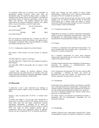 As memórias RAM hoje já possuem uma velocidade de                   Sendo uma variação dos dois modelos de placa citados
transferência bastante razoável, porem para obter um                anteriormente, o padrão micro ATX consiste em basicamente
desempenho maior foi lançado há algum tempo, o modelo de            uma placa ATX com o tamanho de uma placa AT.
memórias Dual Channel, que se trata de dobrar a velocidade de       Foi graças ao avanço das placas-mãe que hoje em dia se pode
transferência teórica da memória, permitindo a troca de mais        desligar o PC via software, novidade marcante na placa-mãe
dados. Esse processo       não modifica nenhuma das outras          ATX,evitando que o usuário tenha que esperar o sistema
características da memória (Freqüência, latência, etc.), apenas     operacional finalizar para poder desligar seu micro fisicamente,
dobra a taxa de transferência, como foi citado acima.               ou seja, desligar a fonte de alimentação.
Por exemplo: DDR        –        Taxa de Transferência
                 400 Mhz               3200                Mb/S     2.2.1 Componentes da placa-mãe
(Sem Dual Channel)
                400 Mhz                6400                Mb/S
(Com Dual Channel)                                                  Independente do formato ou modelo, encontramos basicamente
                                                                    sempre os mesmos componentes numa placa-mãe. Temos: Slots
                                                                    Pci,Agp,placas de vídeo,modems,soquetes para o encaixe de
Deve ser levado em consideração que o aumento em 100% da            memória,fonte de alimentação,Bios ,Chipset, entre outros.
taxa de transferência teórica da memória, não significa que o
Computador vai melhorar 100% no seu desempenho, na verdade
essa melhoria não passa dos 10% a 15%.                              2.2.2 Chipset


2.1.2.3.1 Configuração compatível com Dual Channel;                 O chipset é o componente mais importante da placa-mãe, é ele
                                                                    quem comanda todo fluxo de dados entre o processador e, as
                                                                    memórias e os demais componentes.
Para utilizar o Dual Channel você deve possuir os seguintes
itens:
                                                                    Ele é composto internamente de vários outros pequenos
                                                                    chips,um para cada função que ele executa, daí o nome chipset,
-Sua Placa-Mãe deve suportar a tecnologia;                          a palavra Set significa conjunto.
-Em Placa-Mãe Intel o Chipset Norte deve também ter suporte a
Dual Channel;                                                       O chipset também determina quais freqüências de barramento a
-Em Placa-Mãe AMD O processador deve ter suporte a Dual             placa-mãe irá suportar, e conseqüentemente,            quais
Channel.                                                            processadores poderão ser usados.


- Possuir Dois módulos de memória Idênticos (Testes                 Com o lançamento do barramento PCI um novo conceito pôde
comprovaram que essa opção não deve ser seguida a risca, pois       ser empregado: a utilização de pontes. Era através do
mesmo utilizando memórias de diferentes capacidades, modelos        barramento PCI que essas “pontes” se comunicavam, estas
e freqüência é possível habilitar o Modo Dual.).                    ficaram conhecidas com ponte norte e ponte sul.


                                                                    2.2.3 Northbridge
2.2 Placa-mãe
                                                                    O chip ponte norte conhecido também como Memory controller
                                                                    hub, é conectado diretamente ao processador e suas funções são:
A placa-mãe é uma a peça responsável por interligar os              controlar memória, barramento AGP, barramento PCI Express e
dispositivos de input e output, ou seja, de entrada e de saída de   serve de interface para transferência de dados com a ponte sul.
dados.                                                              No inicio, o barramento utilizado para conectar a ponte norte à
                                                                    ponte sul era o barramento PCI.
Existem 3 tipos de placas-mãe: AT,ATX e a variação micro            No entanto, devido a sua limitação na transferência de dados, o
ATX.[5]                                                             barramento PCI foi posteriormente substituído por um
O modelo mais antigo é o AT que tem como característica o           barramento dedicado.
menor porte em relação as placas ATX, porém, devido ao seu
menor porte fazia com que alguns componentes ficassem
amontoados dificultando a passagem do ar dentro do
gabinete.Para resolver os problemas anteriores criou-se o padrão
ATX, este sendo de maior tamanho, permite que os                    2.2.4 Southbridge
componentes fiquem mais organizados dentro do gabinete,
fazendo com que a temperatura do PC se mantenha equilibrada.
                                                                    Também conhecida como “input/output controller hub” a ponte
                                                                    sul desempenha a função de controlar os dispositivos on-board
 