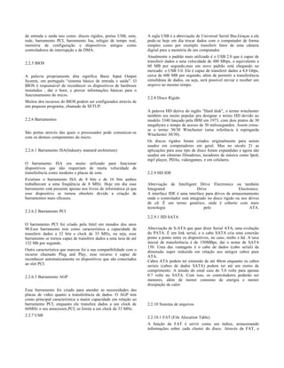 de entrada e saída tais como: discos rígidos, portas USB, som,     A sigla USB é a abreviação de Universal Serial Bus.Graças a ela
rede, barramento PCI, barramento Isa, relógio de tempo real,       pode-se hoje em dia trocar dados com o computador de forma
memória de configuração e dispositivos antigos como                simples como por exemplo transferir fatos de uma câmera
controladores de interrupção e de DMA.                             digital para a memória de um computador.
                                                                   Atualmente o padrão mais utilizado é o USB 2.0 que é capaz de
2.2.5 BIOS                                                         transferir dados a uma velocidade de 480 Mbps, o equivalente a
                                                                   60 MB por segundo,mas um novo padrão está chegando no
                                                                   mercado: o USB 3.0. Ele é capaz de transferir dados a 4,8 Gbps,
A palavra propriamente dita significa Basic Input Output           cerca de 600 MB por segundo, além de permitir a transferência
System, em português “sistema básico de entrada e saída”. O        simultânea de dados, ou seja, será possível enviar e receber um
BIOS é responsável de reconhecer os dispositivos de hardware       arquivo ao mesmo tempo.
instalados , dar o boot, e prover informações básicas para o
funcionamento do micro.
                                                                   2.2.8 Disco Rígido
Muitos dos recursos do BIOS podem ser configurados através de
um pequeno programa, chamado de SETUP.
                                                                   A palavra HD deriva do inglês "Hard disk", o termo winchester
                                                                   também era muito popular pra designar o termo HD devido ao
2.2.6 Barramentos                                                  modelo 3340 lançado pela IBM em 1973, com dois pratos de 30
                                                                   megabytes e tempo de acesso de 30 milissegundos. Assim criou-
                                                                   se o termo 30/30 Winchester (uma referência à espingarda
São portas através das quais o processador pode comunicar-se       Winchester 30/30).
com os demais componentes do micro.
                                                                   Os discos rigidos foram criados originalmente para serem
                                                                   usados em computadores em geral. Mas no século 21 as
2.2.6.1 Barramento ISA(Industry stantard architeture)              aplicações para esse tipo de disco foram expandidas e agora são
                                                                   usados em câmeras filmadoras, tocadores de música como Ipod,
                                                                   mp3 player, PDAs, videogames, e em celulares.
O barramento ISA era muito utilizado para funcionar
dispositivos que não requeriam de muita velocidade de
transferência como modems e placas de som.                         2.2.9 HD IDE
Existiam o barramento ISA de 8 bits e de 16 bits ambos
trabalhavam a uma freqüência de 8 MHz. Hoje em dia esse            Abreviação de Intelligent Drive Electronics ou também
barramento está presente apenas nos livros de informática já que   Integrated                  Drive                   Electronics.
esse dispositivo se tornou obsoleto devido a criação de            A interface IDE é uma interface para drives de armazenamento
barramentos mais eficazes.                                         onde o controlador está integrado no disco rígido ou nos drives
                                                                   de cd. É um termo genérico, onde é coberto com mais
                                                                   tecnologia                      pelo                      ATA.
2.2.6.2 Barramento PCI
                                                                   2.2.9.1 HD SATA
O barramento PCI foi criado pela Intel em meados dos anos
90.Esse barramento tem como característica a capacidade de         Abreviação de S-ATA que quer dizer Serial ATA, uma evolução
transferir dados a 32 bits e clock de 33 MHz, ou seja, esse        do PATA. É um link serial, e o cabo SATA cria uma conexão
barramento se tornou capaz de transferir dados a uma taxa de até   ponto a ponto entre os dispositivos, no caso, mobo e hd. A taxa
132 Mb por segundo.                                                inicial de transferência é de 150MBps, daí o nome de SATA
                                                                   150. Uma das vantagens é o cabo de dados (cabo serial) de
Outra característica que marcou foi a sua compatibilidade com o    dimensão super reduzida em relação aos antigos cabos para
recurso chamado Plug and Play, esse recurso é capaz de             ATA.
reconhecer automaticamente os dispositivos que são conectados      Cabos ATA podem ter extensão de até 40cm enquanto os cabos
ao slot PCI.                                                       seriais (cabos de dados SATA) podem ter até um metro de
                                                                   comprimento. A tensão do sinal caiu de 5.0 volts para apenas
2.2.6.3 Barramento AGP                                             0.7 volts no SATA. Com isso, os controladores poderão ser
                                                                   menores, além de menor consumo de energia e menor
                                                                   dissipação de calor.
Esse barramento foi criado para atender as necessidades das
placas de vídeo quanto a transferência de dados. O AGP tem
como principal característica a maior capacidade em relação ao
barramento PCI, enquanto ele transfere dados a um clock de         2.2.10 Sistema de arquivos
66MHz o seu antecessor,PCI, se limita a um clock de 33 MHz.
2.2.7 USB                                                          2.2.10.1 FAT (File Alocation Table)
                                                                   A função da FAT é servir como um índice, armazenando
                                                                   informações sobre cada cluster do disco. Através da FAT, o
 