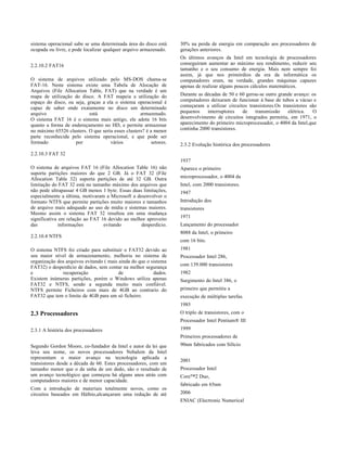 sistema operacional sabe se uma determinada área do disco está      30% na perda de energia em comparação aos processadores de
ocupada ou livre, e pode localizar qualquer arquivo armazenado.     gerações anteriores.
                                                                    Os últimos avanços da Intel em tecnologia de processadores
2.2.10.2 FAT16                                                      conseguiram aumentar ao máximo seu rendimento, reduzir seu
                                                                    tamanho e o seu consumo de energia. Mais nem sempre foi
                                                                    assim, já que nos primórdios da era da informática os
O sistema de arquivos utilizado pelo MS-DOS chama-se                computadores eram, na verdade, grandes máquinas capazes
FAT-16. Neste sistema existe uma Tabela de Alocação de              apenas de realizar alguns poucos cálculos matemáticos.
Arquivos (File Allocation Table, FAT) que na verdade é um
mapa de utilização do disco. A FAT mapeia a utilização do           Durante as décadas de 50 e 60 gerou-se outro grande avanço: os
espaço do disco, ou seja, graças a ela o sistema operacional é      computadores deixaram de funcionar á base de tubos a vácuo e
capaz de saber onde exatamente no disco um determinado              começaram a utilizar circuitos transistores.Os transistores são
arquivo                    está                    armazenado.      pequenos    interruptores   de    transmissão     elétrica.   O
O sistema FAT 16 é o sistema mais antigo, ele adota 16 bits         desenvolvimento de circuitos integrados permitiu, em 1971, o
quanto a forma de endereçamento no HD, e permite armazenar          aparecimento do primeiro microprocessador, o 4004 da Intel,que
no máximo 65526 clusters. O que seria esses clusters? é a menor     continha 2000 transistores.
parte reconhecida pelo sistema operacional, e que pode ser
formado             por              vários              setores.   2.3.2 Evolução histórica dos processadores
2.2.10.3 FAT 32
                                                                    1937
O sistema de arquivos FAT 16 (File Allocation Table 16) não         Aparece o primeiro
suporta partições maiores do que 2 GB. Já o FAT 32 (File
Allocation Table 32) suporta partições de até 32 GB. Outra          microprocessador, o 4004 da
limitação do FAT 32 está no tamanho máximo dos arquivos que         Intel, com 2000 transistores.
não pode ultrapassar 4 GB menos 1 byte. Essas duas limitações,      1947
especialmente a última, motivaram a Microsoft a desenvolver o
formato NTFS que permite partições muito maiores e tamanhos         Introdução dos
de arquivo mais adequado ao uso de mídia e sistemas maiores.        transistores
Mesmo assim o sistema FAT 32 resultou em uma mudança
significativa em relação ao FAT 16 devido ao melhor aproveito       1971
das           informações        evitando         desperdício.      Lançamento do processador
                                                                    8088 da Intel, o primeiro
2.2.10.4 NTFS
                                                                    com 16 bits.
O sistema NTFS foi criado para substituir o FAT32 devido ao         1981
seu maior nível de armazenamento, melhoria no sistema de            Processador Intel 286,
organização dos arquivos evitando ( mais ainda do que o sistema
                                                                    com 139.000 transistores
FAT32) o desperdício de dados, sem contar na melhor segurança
e             recuperação                de              dados.     1982
Existem inúmeras partições, porém o Windows utiliza apenas          Surgimento do Intel 386, o
FAT32 e NTFS, sendo a segunda muito mais confiável.
NTFS permite Ficheiros com mais de 4GB ao contrario do              primeiro que permitiu a
FAT32 que tem o limite de 4GB para um só ficheiro.                  execução de múltiplas tarefas.
                                                                    1985
2.3 Processadores                                                   O triplo de transistores, com o
                                                                    Processador Intel Pentium® III
2.3.1 A história dos processadores                                  1999
                                                                    Primeiros processadores de
Segundo Gordon Moore, co-fundador da Intel e autor da lei que       90nm fabricados com Silício
leva seu nome, os novos processadores Nehalem da Intel
representam o maior avanço na tecnologia aplicada a
                                                                    2001
transistores desde a década de 60. Estes processadores, com um
tamanho menor que o da unha de um dedo, são o resultado de          Processador Intel
um avanço tecnológico que começou há alguns anos atrás com          Core™2 Duo,
computadores maiores e de menor capacidade.
                                                                    fabricado em 65nm
Com a introdução de materiais totalmente novos, como os
circuitos baseados em Háfnio,alcançaram uma redução de até          2006
                                                                    ENIAC (Electronic Numerical
 