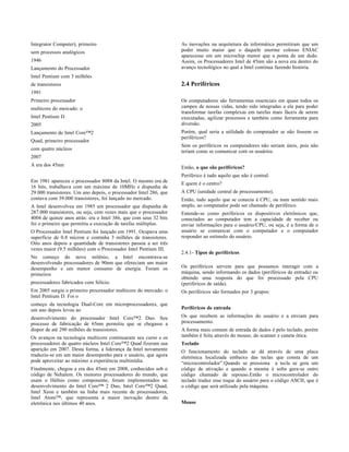 Integrator Computer), primeiro                                     As inovações na arquitetura da informática permitiram que um
sem processos analógicos                                           poder muito maior que o daquele enorme colosso ENIAC
                                                                   aparecesse em um microchip menor que a ponta de um dedo.
1946                                                               Assim, os Processadores Intel de 45nm são a nova era dentro do
Lançamento do Processador                                          avanço tecnológico no qual a Intel continua fazendo história.
Intel Pentium com 3 milhões
de transistores                                                    2.4 Periféricos
1991
Primeiro processador                                               Os computadores são ferramentas essenciais em quase todos os
multicore do mercado: o                                            campos de nossas vidas, tendo sido integradas a ela para poder
                                                                   transformar tarefas complexas em tarefas mais fáceis de serem
Intel Pentium D                                                    executadas, agilizar processos e também como ferramenta para
2005                                                               diversão.
Lançamento do Intel Core™2                                         Porém, qual seria a utilidade do computador se não fossem os
                                                                   periféricos?
Quad, primeiro processador
                                                                   Sem os periféricos os computadores não seriam úteis, pois não
com quatro núcleos                                                 teriam como se comunicar com os usuários.
2007
A era dos 45nm                                                     Então, o que são periféricos?
                                                                   Periférico é tudo aquilo que não é central.
Em 1981 apareceu o processador 8088 da Intel. O mesmo era de       E quem é o centro?
16 bits, trabalhava com um máximo de 10MHz e dispunha de
29.000 transistores. Um ano depois, o processador Intel 286, que   A CPU (unidade central de processamento).
contava com 39.000 transistores, foi lançado no mercado.           Então, tudo aquilo que se conecta à CPU, ou num sentido mais
A Intel desenvolveu em 1985 um processador que dispunha de         amplo, ao computador pode ser chamado de periférico.
287.000 transistores, ou seja, cem vezes mais que o processador    Entende-se como periféricos os dispositivos eletrônicos que,
4004 de quinze anos atrás: era o Intel 386, que com seus 32 bits   conectados ao computador tem a capacidade de receber ou
foi o primeiro que permitiu a execução de tarefas múltiplas.       enviar informações para o usuário/CPU, ou seja, é a forma de o
O Processador Intel Pentium foi lançado em 1991. Ocupava uma       usuário se comunicar com o computador e o computador
superfície de 0.8 micron e continha 3 milhões de transistores.     responder ao estímulo do usuário.
Oito anos depois a quantidade de transistores passou a ser três
vezes maior (9.5 milhões) com o Processador Intel Pentium III.
                                                                   2.4.1- Tipos de periféricos
No começo do novo milênio, a Intel encontrava-se
desenvolvendo processadores de 90nm que ofereciam um maior
desempenho e um menor consumo de energia. Foram os                 Os periféricos servem para que possamos interagir com a
primeiros                                                          máquina, sendo informando os dados (periféricos de entrada) ou
                                                                   obtendo uma resposta do que foi processado pela CPU
processadores fabricados com Silício.                              (periféricos de saída).
Em 2005 surgiu o primeiro processador multicore do mercado: o      Os periféricos são formados por 3 grupos:
Intel Pentium D. Foi o
começo da tecnologia Dual-Core em microprocessadores, que
um ano depois levou ao                                             Periféricos de entrada
desenvolvimento do processador Intel Core™2 Duo. Seu               Os que recebem as informações do usuário e a enviam para
processo de fabricação de 65nm permitiu que se chegasse a          processamento.
dispor de até 290 milhões de transistores.                         A forma mais comum de entrada de dados é pelo teclado, porém
Os avanços na tecnologia multicore continuaram seu curso e os      também é feita através do mouse, do scanner e caneta ótica.
processadores de quatro núcleos Intel Core™2 Quad fizeram sua      Teclado
aparição em 2007. Desta forma, a liderança da Intel novamente      O funcionamento do teclado se dá através de uma placa
traduziu-se em um maior desempenho para o usuário, que agora       eletrônica localizada embaixo das teclas que consta de um
pode aproveitar ao máximo a experiência multimídia.                “microcontrolador”.Quando se pressiona a tecla se gera um
Finalmente, chegou a era dos 45nm em 2008, conhecidos sob o        código de ativação e quando a mesma é solta gera-se outro
código de Nehalem. Os menores processadores do mundo, que          código chamado de repouso.Então o microcontrolador do
usam o Háfnio como componente, foram implementados no              teclado traduz esse toque do usuário para o código ASCII, que é
desenvolvimento do Intel Core™ 2 Duo, Intel Core™2 Quad,           o código que será utilizado pela máquina.
Intel Xeon e também na linha mais recente de processadores,
Intel Atom™, que representa a maior inovação dentro da
eletrônica nos últimos 40 anos.                                    Mouse
 