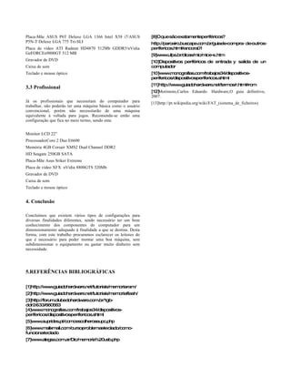 Placa-Mãe ASUS P6T Deluxe LGA 1366 Intel X58 i7/ASUS            [8]Oquesãoexatamenteperiféricos?
P5N-T Deluxe LGA 775 Tri-SLI                                    http://parceiro.buscape.com.br/guia- compra- de-
                                                                                                   de-         outros-
Placa de vídeo ATI Radeon HD4870 512Mb GDDR5/nVidia             perifericos.html#ancora01
GeFORCEn9800GT 512 MB                                           [9]www.ufpa.br/dicas/mic/mic- -
                                                                                            e s.htm
Gravador de DVD                                                 [10]Dispositivos periféricos de entrada y salida de un
Caixa de som                                                    computador
Teclado e mouse óptico                                          [10]www.monografias.com/trabajos34/dispositivos-
                                                                perifericos/dispositivos-
                                                                                        perifericos.shtml
                                                                [11]http://www.guiadohardware.net/termos/r.html#rom
3.3 Profissional
                                                                [12]
                                                                   Morimoto,Carlos Eduardo. Hardware,O guia definitivo,
                                                                2007.
Já os profissionais que necessitam do computador para           [13]http://pt.wikipedia.org/wiki/FAT_(sistema_de_ficheiros)
trabalhar, não poderão ter uma máquina básica como o usuário
convencional, porém não necessitarão de uma máquina
equivalente à voltada para jogos. Recomenda-se então uma
configuração que fica no meio termo, sendo esta:


Monitor LCD 22”
ProcessadorCore 2 Duo E6600
Memória 4GB Corsair XMS2 Dual Channel DDR2
HD Seagate 250GB SATA
Placa-Mãe Asus Sriker Extreme
Placa de vídeo XFX nVidia 8800GTS 320Mb
Gravador de DVD
Caixa de som
Teclado e mouse óptico


4. Conclusão

Concluímos que existem vários tipos de configurações para
diversas finalidades diferentes, sendo necessário ter um bom
conhecimento dos componentes do computador para um
dimensionamento adequado à finalidade a que se destina. Desta
forma, com este trabalho procuramos esclarecer os leitores do
que é necessário para poder montar uma boa máquina, sem
subdimensionar o equipamento ou gastar muito dinheiro sem
necessidade.




5.REFERÊNCIAS BIBLIOGRÁFICAS

[1]http://www.guiadohardware.net/tutoriais/memoria-am/
                                                  r
[2]http://www.guiadohardware.net/tutoriais/memoria-lash/
                                                  f
[3]http://forum.clubedohardware.com.br/1gb-
ddr2- 533/660563
[4]www.monografias.com/trabajos34/dispositivos-
perifericos/dispositivos-
                        perifericos.shtml
[5]www.suprides.pt/comoescolheroseupc.php
[6]www.mailxmail.com/curso- roblemas-eclado/como-
                          p         t
funciona-
        teclado
[7]www.alegsa.com.ar/Dic/memoria%20usb.php
 