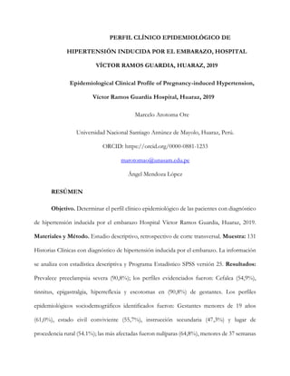 PERFIL CLÍNICO EPIDEMIOLÓGICO DE
HIPERTENSIÓN INDUCIDA POR EL EMBARAZO, HOSPITAL
VÍCTOR RAMOS GUARDIA, HUARAZ, 2019
Epidemiological Clinical Profile of Pregnancy-induced Hypertension,
Víctor Ramos Guardia Hospital, Huaraz, 2019
Marcelo Arotoma Ore
Universidad Nacional Santiago Antúnez de Mayolo, Huaraz, Perú.
ORCID: https://orcid.org/0000-0881-1233
marotomao@unasam.edu.pe
Ángel Mendoza López
RESÚMEN
Objetivo. Determinar el perfil clínico epidemiológico de las pacientes con diagnóstico
de hipertensión inducida por el embarazo Hospital Víctor Ramos Guardia, Huaraz, 2019.
Materiales y Método. Estudio descriptivo, retrospectivo de corte transversal. Muestra: 131
Historias Clínicas con diagnóstico de hipertensión inducida por el embarazo. La información
se analiza con estadística descriptiva y Programa Estadístico SPSS versión 25. Resultados:
Prevalece preeclampsia severa (90,8%); los perfiles evidenciados fueron: Cefalea (54,9%),
tinnitus, epigastralgia, hiperreflexia y escotomas en (90,8%) de gestantes. Los perfiles
epidemiológicos sociodemográficos identificados fueron: Gestantes menores de 19 años
(61,0%), estado civil conviviente (55,7%), instrucción secundaria (47,3%) y lugar de
procedencia rural (54.1%); las más afectadas fueron nulíparas (64,8%), menores de 37 semanas
 