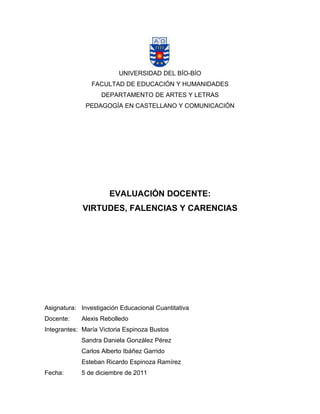 UNIVERSIDAD DEL BÍO-BÍO
FACULTAD DE EDUCACIÓN Y HUMANIDADES
DEPARTAMENTO DE ARTES Y LETRAS
PEDAGOGÍA EN CASTELLANO Y COMUNICACIÓN
EVALUACIÓN DOCENTE:
VIRTUDES, FALENCIAS Y CARENCIAS
Asignatura: Investigación Educacional Cuantitativa
Docente: Alexis Rebolledo
Integrantes: María Victoria Espinoza Bustos
Sandra Daniela González Pérez
Carlos Alberto Ibáñez Garrido
Esteban Ricardo Espinoza Ramírez
Fecha: 5 de diciembre de 2011
 