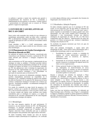 os auditores e gerentes a manter tais controles para garantir o
acompanhamento das iniciativas de TIC e recomendar a
implementação de novas práticas, se necessário. O ponto central é
o gerenciamento da informação com os recursos de TICpara
garantir o negócio da organização.
3. ESTUDOS DE CASO RELATIVOS AO
BSC E AO COBIT
Nesta sessão serão mostrados dois estudos de caso referentes às
metodologias apresentadas, sendo um deles sobre a aplicação
BSC ao planejamento estratégico da Petrobrás e outro sobre uma
sugestão da aplicação do CobiT ao CPD da Universidade Federal
de Sergipe.
Tendo abordado o BSC e o CobiT anteriormente, serão
mostrados, nesta sessão, alguns estudos de caso referentes a essas
duas metodologias.
3.1 O Planejamento de Gestão Estratégica da
Petrobras baseado no BSC
No ambiente de negócios atual da Petrobras, caracterizado pela
concorrência e por mudanças crescentes, o potencial de TIC está
sendo utilizado para alavancar a vantagem competitiva das
empresas.
Após investimentos em TIC para suportar a implementação da sua
estratégia em todas as unidades, a Petrobras percebeu indícios
[10] relevantes da falta de alinhamento estratégico de TIC em suas
Unidades de Negócio de Refino: (i) Os investimentos realizados
em TIC não adicionavam valor à estratégia da organização, (ii)
Iniciativas de TIC implementadas sem que existisse um vínculo
com alguma iniciativa estratégica e (iii) Dificuldades na
aprovação de orçamento para as iniciativas de TIC.
Para dar início ao processo de alinhamento estratégico algumas
questões intermediárias precisaram ser respondidas: (i) A
estratégia de TIC é alinhada à estratégia de negócios das unidades
de refino da Petrobras? (ii) As ações de TIC promovem de forma
contínua o alinhamento estratégico? (iii) Quais são os fatores que
intervém – facilitando ou inibindo – no alinhamento estratégico de
TIC nessas unidades?
Um estudo foi conduzido na etapa inicial da pesquisa e foi
possível verificar que a questão do alinhamento estratégico de
TIC é foco de diversas pesquisas e existe um ponto comum entre
os diversos estudos que aponta como problema uma relação
contraditória entre as estratégias de negócio e as opções de
utilização de TIC, devendo o planejamento de TIC estar integrado
ao planejamento estratégico da empresa.
3.1.1 Metodologia
Foi feita uma pesquisa empírica da qual participaram 35
executivos, em sua maioria Gerentes de TIC e de Planejamento
Estratégico. O principal instrumento da pesquisa foi um
questionário estruturado, composto por 47 questões objetivas.
Algumas entrevistas foram conduzidas para que se pudessem
obter percepções mais profundas sobre alguns tópicos relevantes.
Os dados levantados foram tratados por meio de técnicas
estatísticas simples (Distribuição de Freqüência) e foi verificado
se existia alguma diferença entre as percepções dos Gerentes da
Organização e dos Gerentes de TIC.
3.1.2 Resultados e Solução Proposta
Os dados coletados sugeriram que: (i) A estratégia de TIC não
existia, ou era irrelevante, pois ela não definia os requisitos de
infra-estrutura de TIC, (ii) O foco de TIC era tido como ‘reativo’,
apenas reagindo às necessidades de negócio quando estas eram
apresentadas, (iii) Não existia nenhum PETI formalizado na
organização e nem documentação referente aos objetivos
estratégicos da organização em ações de TIC, (iv) Não havia
compreensão total dos objetivos organizacionais por parte dos
gerentes e (v) Faltava um processo que avaliasse a importância
estratégica das soluções de TIC.
Os resultados da pesquisa mostraram que havia um grau de
alinhamento parcial.
Após uma profunda investigação, a equipe optou pela
metodologia do BSC. Vários fatores foram determinantes para a
escolha desta metodologia, sendo os mais relevantes [11]:
i. Possibilidade de traduzir a missão e a estratégia da
empresa em termos operacionais, garantindo o
alinhamento entre as iniciativas, os objetivos,
indicadores e metas;
ii. Estruturação de um processo integrado de gestão, que
permite comunicar as estratégias da empresa através de
todos os níveis organizacionais;
iii. Esforço gerencial focado no longo prazo, nos clientes,
nos empregados, no desenvolvimento de novos
produtos, negócios ou sistemas, ao invés de gerenciar
apenas resultados financeiros imediatos com o objetivo
de produzir ganhos no curto prazo.
Durante a realização dos trabalhos foi analisado o Plano
Estratégico da Petrobras (missão, visão, objetivos, opções
estratégias, etc.), identificando os atributos da empresa, os alvos a
serem atingidos e os fatores críticos de sucesso a eles
relacionados. Em seguida, iniciou-se a aplicação da metodologia
do BSC, com base nos indicadores de desempenho. As medidas
dos indicadores de desempenho são utilizadas para alertar a
empresa sobre “o que deve se feito hoje a fim de se criar valor no
futuro” [11].
Então, com base nas iniciativas estratégicas, foi elaborado um
Mapa Estratégico para a Petrobras, veja a Figura 3, contemplando
os objetivos estratégicos segundo as quatro perspectivas definidas
pelo BSC: Econômico-Financeira; Mercado; Processos Internos; e
Aprendizado e Crescimento.
 