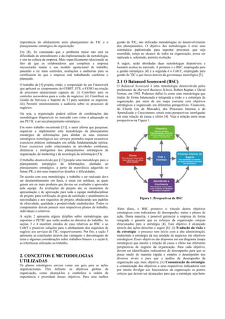 importância do alinhamento entre planejamento de TIC e o
planejamento estratégico da organização.
Em [8], foi constatado que o problema maior não está na
dificuldade de entendimento e da implementação da metodologia,
e sim na cultura da empresa. Mais especificamente relacionado ao
fato de que os colaboradores que compõem a empresa
necessitarão mudar o seu modelo operacional de trabalho,
passarão a ter mais controles, avaliações e auditorias para se
certificarem de que a empresa está trabalhando conforme o
planejado.
O trabalho de [8] propõe, então, a composição de um Framework
que aplicará os componentes do COBIT, ITIL e COSO na criação
de processos operacionais capazes de: (i) Contribuir para os
controles necessários para a visão de negócios; (ii) Contribuir na
Gestão de Serviços e Suporte de TI para sustentar os negócios;
(iii) Permitir monitoramento e auditoria sobre os processos de
negócios.
Ou seja, a organização poderá utilizar de combinações das
metodologias disponíveis no mercado com vistas à adequação ao
seu PETIC e ao seu planejamento estratégico.
Em outro trabalho encontrado [13], o autor afirma que pesquisar,
organizar e implementar uma metodologia de planejamento
estratégico de informações para alinhar os seus recursos
estratégicos tecnológicos aos serviços prestados requer exaustivos
exercícios práticos embasados em sólida fundamentação teórica.
Esses exercícios estão relacionados às atividades cotidianas,
dinâmicas e inteligentes dos planejamentos estratégicos da
organização, de marketing e da tecnologia da informação (TI).
O trabalho desenvolvido por [13] propõe uma metodologia para o
planejamento estratégico de informações, alinhado ao
planejamento estratégico, a partir da experiência adquirida no
Senac-PR, e dos seus respectivos desafios e dificuldades.
De acordo com essa metodologia, o trabalho a ser realizado deve
ser desmembramento em fases, e essas em subfases, as quais
geram um ou mais produtos que devem ser avaliados e aprovados
pela equipe. As avaliações do projeto são os momentos de
apresentação e de aprovação para toda a equipe multidisciplinar
do projeto, para verificação do grau de satisfação e atendimento às
necessidades e aos requisitos do projeto, obedecendo aos padrões
de efetividade, qualidade e produtividade estabelecidos. Todos os
componentes devem possuir seus respectivos planos de trabalho,
individuais e coletivos.
A seção 2 apresenta alguns detalhes sobre metodologias que
suportam o PETIC que serão usados no decorrer do trabalho. As
seções 3 e 4 mostram estudos de caso relativos ao BSC e ao
CobiT e possíveis soluções para o alinhamento dos requisitos de
negócio aos serviços de TIC, respectivamente. Por fim, a seção 5
apresenta as conclusões através das vantagens e desvantagens do
tema e algumas considerações sobre trabalhos futuros e a seção 6,
as referências utilizadas no trabalho.
2. CONCEITOS E METODOLOGIAS
UTILIZADAS
Os planos estratégicos servem como um guia para as ações
organizacionais. Eles definem os objetivos globais da
organização, como alcançá-los e estabelece a ordem de
importância e prioridade desses objetivos. Para uma melhor
gestão de TIC, são utilizadas metodologias no desenvolvimento
dos planejamentos. O objetivo das metodologias é criar uma
sistemática padronizada para suportar processos que seja
entendida, esteja ao alcance de todos na organização, possa ser
replicada e, sobretudo, permita evolução.
A seguir, serão abordadas duas metodologias disponíveis e
bastante aceitas no mercado. A primeira é o BSC, empregado para
a gestão estratégica [4] e a segunda é o CobiT, empregado para
gestão de TIC e que inova através da governança tecnológica [5].
2.1 O Balanced Scorecard (BSC)
O Balanced Scorecard é uma metodologia desenvolvida pelos
professores da Harvard Business School, Robert Kaplan e David
Norton, em 1992. Podemos defini-lo como uma metodologia que
traduz de forma balanceada e integrada a visão e a estratégia da
organização, por meio de um mapa coerente com objetivos
estratégicos e organizado em diferentes perspectivas: Financeira,
do Cliente (ou de Mercado), dos Processos Internos e do
Aprendizado e Crescimento; sendo estas perspectivas interligadas
em uma relação de causa e efeito [4]. Veja a relação entre essas
perspectivas na Figura 1.
Figura 1. Perspectivas do BSC
Além disso, o BSC promove o vínculo destes objetivos
estratégicos com indicadores de desempenho, metas e planos de
ação. Desta maneira, é possível gerenciar a empresa de forma
integrada e garantir que os esforços da organização estejam
direcionados para a estratégia [4]. Este objetivo é alcançado
através das ações descritas a seguir [6]: (i) Tradução da visão e
da estratégia: o processo tem início com a alta administração,
traduzindo a estratégia da sua unidade de negócios em objetivos
estratégicos. Esses objetivos são dispostos em um diagrama (mapa
estratégico) que mostra a relação de causa e efeito nas diferentes
perspectivas de negócio da organização. Para cada objetivo,
devem ser identificados indicadores de desempenho para que se
possa medir de maneira rápida e simples o desempenho nos
diversos níveis e para que a análise de desempenho da
organização seja mais objetiva; (ii) Comunicação da estratégia:
a comunicação dos objetivos e seus respectivos indicadores tem
por intuito divulgar aos funcionários da organização os pontos
críticos que devem ser alcançados para que a estratégia seja bem-
 