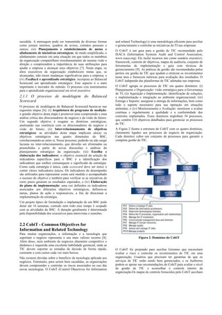 sucedida. A mensagem pode ser transmitida de diversas formas
como jornais internos, quadros de avisos, contatos pessoais e
outros; (iii) Planejamento e estabelecimento de metas e
alinhamento de iniciativas estratégicas: de modo simplificado, o
alinhamento consiste em uma situação em que todos os membros
da organização compartilham simultaneamente da mesma visão e
direção e compreendem a importância de suas atribuições para
ajudar a empresa a alcançar seus objetivos [7]. Nesta etapa, os
altos executivos da organização estabelecem metas que, se
alcançadas, irão trazer mudanças significativas para a empresa; e
(iv) Feedback e aprendizado estratégico: incorpora ao Balanced
Scorecard um aprendizado estratégico. Este aspecto é o mais
importante e inovador do método. O processo cria instrumentos
para o aprendizado organizacional em nível executivo.
2.1.1 O processo de modelagem do Balanced
Scorecard
O processo de modelagem do Balanced Scorecard baseia-se nas
seguintes etapas [6]: (i) Arquitetura do programa de medição:
o grande objetivo desta etapa é promover uma compreensão e uma
análise crítica dos direcionadores de negócio e da visão de futuro.
Um segundo objetivo é resgatar as diretrizes estratégicas,
analisando sua coerência com os direcionadores de negócio e
visão de futuro; (ii) Inter-relacionamento de objetivos
estratégicos: as atividades desta etapa implicam alocar os
objetivos estratégicos nas quatro dimensões do BSC,
correlacionando-as entre si. Nesse processo, poderão ou não surgir
lacunas no inter-relacionamento, que deverão ser eliminadas ou
preenchidas a partir de novas discussões e análises do
planejamento estratégico da organização; (iii) Escolha e
elaboração dos indicadores: o objetivo essencial da seleção de
indicadores específicos para o BSC é a identificação dos
indicadores que melhor comuniquem o significado da estratégia.
Como cada estratégia é única, cada scorecard deve ser único e
conter vários indicadores únicos. Os indicadores de desempenho
são utilizados para representar como será medido e acompanhado
o sucesso do objetivo e também para verificar se as iniciativas de
curto prazo geraram os resultados esperados; e (iv) Elaboração
do plano de implementação: uma vez definidos os indicadores
associados aos diferentes objetivos estratégicos, definem-se
metas, planos de ação e responsáveis, a fim de direcionar a
implementação da estratégia.
Um projeto típico de formulação e implantação de um BSC pode
durar até 16 semanas, contudo nem todo esse tempo é ocupado
com as atividades do BSC. A duração geralmente é determinada
pela disponibilidade dos executivos para entrevistas e reuniões.
2.2 CobiT - Common Objectives for
Information and Related Technology
Para muitas organizações, a informação e a tecnologia que
suportam o negócio representa o seu mais valioso recurso [8].
Além disso, num ambiente de negócios altamente competitivo e
dinâmico é requerida uma excelente habilidade gerencial, onde as
TIC devem suportar as tomadas de decisão de forma rápida,
constante e com custos cada vez mais baixos.
Não existem dúvidas sobre o benefício da tecnologia aplicada aos
negócios. Entretanto, para serem bem sucedidas, as organizações
devem compreender e controlar os riscos associados no uso das
novas tecnologias. O CobiT (Control Objectives for Information
and related Technology) é uma metodologia eficiente para auxiliar
o gerenciamento e controlar as iniciativas de TI nas empresas.
O CobiT é um guia para a gestão de TIC recomendado pelo
ISACA (Information Systems Audit and Control Association,
www.isaca.org). Ele inclui recursos tais como sumário executivo,
framework, controle de objetivos, mapas de auditoria, conjunto de
ferramentas de implementação e guia com técnicas de
gerenciamento [9]. As práticas de gestão são recomendadas pelos
peritos em gestão de TIC que ajudam a otimizar os investimentos
nesta área e fornecem métricas para avaliação dos resultados. O
CobiT independe das plataformas de TIC adotadas nas empresas.
O CobiT agrupa os processos de TIC em quatro domínios: (i)
Planejamento e Organização: visão estratégica para a Governança
de TI; (ii) Aquisição e Implementação: identificação de soluções,
e implementação e integração ao ambiente organizacional; (iii)
Entrega e Suporte: assegurar a entrega de informações, bem como
todo o suporte necessário para sua operação em situações
anômalas; e (iv) Monitoramento e Avaliação: monitorar e avaliar
contínua e regularmente a qualidade e a conformidade dos
controles implantados. Esses domínios englobam 34 processos,
que contêm 318 objetivos detalhados para gerenciar os processos
de TIC.
A Figura 2 ilustra a estrutura do CobiT com os quatro domínios,
claramente ligados aos processos de negócio da organização.
Cada domínio cobre um conjunto de processos para garantir a
completa gestão de TIC.
Figura 2. Domínios do CobiT
O CobiT foi projetado para auxiliar Gerentes que necessitam
avaliar o risco e controlar os investimentos de TIC em uma
organização; Usuários que precisam ter garantias de que os
serviços de TIC estão sendo bem gerenciados; e os Auditores
podem se apoiar nas recomendações do CobiT para avaliar o nível
de gestão de TIC e aconselhar o controle interno da
organização.Os mapas de controle fornecidos pelo CobiT auxiliam
 