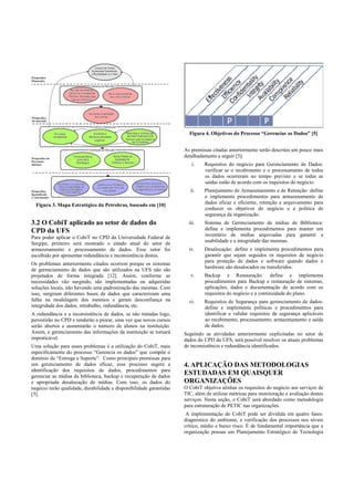 Figura 3. Mapa Estratégico da Petrobras, baseado em [10]
3.2 O CobiT aplicado ao setor de dados do
CPD da UFS
Para poder aplicar o CobiT no CPD da Universidade Federal de
Sergipe, primeiro será mostrado o estado atual do setor de
armazenamento e processamento de dados. Esse setor foi
escolhido por apresentar redundância e inconsistência destes.
Os problemas anteriormente citados ocorrem porque os sistemas
de gerenciamento de dados que são utilizados na UFS não são
projetados de forma integrada [12]. Assim, conforme as
necessidades vão surgindo, são implementadas ou adquiridas
soluções locais, não havendo uma padronização das mesmas. Com
isso, surgiram diferentes bases de dados que caracterizam uma
falha na modelagem dos mesmos e geram desconfiança na
integridade dos dados, retrabalho, redundância, etc.
A redundância e a inconsistência de dados, se não tratadas logo,
persistirão no CPD e tenderão a piorar, uma vez que novos cursos
serão abertos e aumentarão o número de alunos na instituição.
Assim, o gerenciamento das informações da instituição se tornará
impraticável.
Uma solução para esses problemas é a utilização do CobiT, mais
especificamente do processo “Gerencia os dados” que compõe o
domínio de “Entrega e Suporte”. Como principais premissas para
um gerenciamento de dados eficaz, esse processo sugere a
identificação dos requisitos de dados, procedimentos para
gerenciar as mídias da biblioteca, backup e recuperação de dados
e apropriada desalocação de mídias. Com isso, os dados do
negócio terão qualidade, durabilidade e disponibilidade garantidas
[5].
Figura 4. Objetivos do Processo “Gerenciar os Dados” [5]
As premissas citadas anteriormente serão descritas um pouco mais
detalhadamente a seguir [5]:
i. Requisitos do negócio para Gerenciamento de Dados:
verificar se o recebimento e o processamento de todos
os dados ocorreram no tempo previsto e se todas as
saídas estão de acordo com os requisitos do negócio.
ii. Planejamento de Armazenamento e de Retenção: define
e implementa procedimentos para armazenamento de
dados eficaz e eficiente, retenção e arquivamento para
conhecer os objetivos do negócio e a política de
segurança da organização.
iii. Sistema de Gerenciamento de mídias de Biblioteca:
define e implementa procedimentos para manter um
inventário de mídias arquivadas para garantir a
usabilidade e a integridade das mesmas.
iv. Desalocação: define e implementa procedimentos para
garantir que sejam seguidos os requisitos de negócio
para proteção de dados e software quando dados e
hardware são desalocados ou transferidos.
v. Backup e Restauração: define e implementa
procedimentos para Backup e restauração de sistemas,
aplicações, dados e documentação de acordo com os
requisitos do negócio e a continuidade do plano.
vi. Requisitos de Segurança para gerenciamento de dados:
define e implementa políticas e procedimentos para
identificar e validar requisitos de segurança aplicáveis
ao recebimento, processamento, armazenamento e saída
de dados.
Seguindo as atividades anteriormente explicitadas no setor de
dados do CPD da UFS, será possível resolver os atuais problemas
de inconsistência e redundância identificados.
4. APLICAÇÃO DAS METODOLOGIAS
ESTUDADAS EM QUAISQUER
ORGANIZAÇÕES
O CobiT objetiva alinhar os requisitos do negócio aos serviços de
TIC, além de utilizar métricas para monitoração e avaliação destes
serviços. Nesta seção, o CobiT será abordado como metodologia
para estruturação de PETIC nas organizações.
A implementação do CobiT pode ser dividida em quatro fases:
diagnóstico do ambiente, e verificação dos processos nos níveis
crítico, médio e baixo risco. É de fundamental importância que a
organização possua um Planejamento Estratégico de Tecnologia
 
