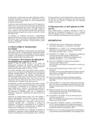 de Informação e Comunicação, que conterá informações sobre os
problemas encontrados na área de TIC, identificará as pessoas
envolvidas, além de apontar objetivos a serem alcançados para
solução de tais problemas.
A partir daí, serão correlacionados objetivos de TIC propostos no
PETIC com os diversos processos de Tecnologia de Informação e
Comunicação apresentados pelo CobiT. Para cada processo do
CobiT, há uma descrição (do processo) associada a objetivos-
chave e métricas. Estas descrições proverão ações genéricas de
gerenciamento para assegurar que o processo esteja sob o controle
da Gestão de TIC.
As empresas de consultoria incentivam a implementação
gradativa dos processos do CobiT na organização. Primeiramente,
para avaliar o grau de maturidade da organização quanto à gestão
de TIC, e também para monitorar e avaliar processos críticos
identificados no PETIC.
5. CONCLUSÕES E TRABALHOS
FUTUROS
Após a descrição detalhada do funcionamento das metodologias
para suportar o PETIC e a demonstração da utilização das mesmas
através de estudos de caso, serão abordadas, nesta seção, algumas
vantagens e desvantagens da utilização destas. Serão mostrados,
também, trabalhos futuros relacionados a elas.
5.1 Vantagens e Desvantagens da utilização de
metodologias para suportar o PETIC
Quando se trata de PETIC, deve-se ter em mente que
planejamentos estratégicos são específicos, diferindo de uma
organização para outra. Assim, surge a seguinte problemática:
aplicar um determinado modelo de ‘PETIC’ é válido?
Os métodos abordados neste artigo refletem pontos positivos,
tendo em vista que algumas das metodologias são reconhecidas e
aplicadas internacionalmente. No entanto, como há diferentes
requisitos de informação a serem mapeados e identificados em
diferentes organizações, não se tem certeza de que vai ser evitado
um crescimento desestruturado, bem como fora de foco, da
organização. Pode-se, então, pensar que, de fato, selecionar uma
metodologia não é o bastante. Exige mais do que isso.
Primeiramente, um gestor da informação deve analisar as linhas
de desenvolvimento dos sistemas de informação e de tecnologias
da informação e comunicação de sua organização. Após esta
análise, definir metas – objetivos – de acordo com a política de
gestão de TIC da organização, a organização poderá alcançar o
que chamamos de “finalidade maior” que é a arquitetura da
informação: mapeamento e identificação de requisitos básicos de
informação.
Aplicando um método proposto gera-se mais outro produto, o
plano de implementação, em que tarefas, recursos, resultados e
produtos são definidos. Com isso, o gestor deve prever as
necessidades da organização, a longo prazo, tendo em vista o
orçamento destinado para o crescimento e mudança da
organização. E, finalmente, a identificação de TIC e a gestão de
sistemas de informação são importantes para a adaptação da
estrutura atual e modificação com a inserção de TIC.
A elaboração de um PETIC evita o surgimento de mudanças de
prioridades na organização, alocação inapropriada de recursos e
sistemas de informação que causam problemas. Mas, se elaborado
de forma superficial, mesmo atacando todos os pontos necessários
de mudanças na estrutura da organização, não será eficiente uma
vez que não será específico o bastante para uma verdadeira
mudança e crescimento.
5.2 Discussão sobre o CobiT aplicado ao CPD
da UFS
Como trabalho futuro, é sugerida a aplicação do CobiT na
elaboração do Planejamento Estratégico da UFS. A utilização
dessa metodologia, como já foi explicitado no artigo, só viria a
facilitar a elaboração do Planejamento que está sendo feito.
REFERÊNCIAS
[1] REZENDE, Denis Alcides. Planejamento de Sistemas de
Informação e Informática. 3. ed. São Paulo: Atlas, 2003.
[2] BRODBECK, A. F. AUDY, J. L. N. . Sistemas de Informação -
Planejamento e Alinhamento Estratégico nas Organizações.
Porto Alegre: Bookman, 2003. v. 1. 160 p.
[3] REZENDE, D. A. ABREU, A. F. . Planejamento Estratégico da
Tecnologia de Informação alinhado ao Planejamento
Estratégico de Empresas.. RAM. Revista de administração
Mackenzie, São Paulo, v. 3, n. 2, p. 39-52, 2002.
[4] KALLÁS, D. RIBEIRO, F. Balanced Scorecard (BSC) –
Conceitos Gerais. Disponível em:
http://www.kcd.com.br/arquivos_site/artigos/bsc_conceitos_ger
ais_2008.pdf
[5] IT Governance Institute (Estados Unidos). CobiT 4.1. 2007.
Disponível
em:<https://www.isaca.org/AMTemplate.cfm?Section=Downlo
ads&Template=/MembersOnly.cfm&ContentFileID=14002>.
Acesso em: 11 dez. 2008.
[6] KALLAS, D. Balanced Scorecard: Aplicação e Impactos.
Dissertação de Mestrado. Departamento de Administração;
USP, 2003.
[7] ALBUQUERQUE, F. Comunicação e Alinhamento Estratégico.
http://www.hsm.com.br/editorias/estrategia/Comunicacao_Alin
hamento_Estrategico.php . Último acesso em: 08 de Dezembro
de 2008.
[8] PEREIRA JÚNIOR, João Carlos. Aplicabilidade de um
Framework para Governança em TI. Dissertação de MBA.
Universidade de São Paulo: 2007.
[9] FAGUNDES, E. M. COBIT - Um kit de ferramentas para a
excelência na gestão de TI.
http://www.efagundes.com/Artigos/Arquivos_pdf/cobit.pdf
Último acesso em 20/11/2008.
[10] VILLAS,M.V.; SOARES, T. Diana L.v.A.M.; FONSECA,
M.V.M.; Gestão Estratégica da Tecnologia de Informação e
Comunicação: Resultados de Pesquisa Empírica na Petrobras;
Encontro de Estudos em Estratégia-3Es, 2005.
[11] MELLO, L.F.S. Uma Proposta de Indicadores de Desempenho
na Área Internacional da PETROBRAS: Uma abordagem sob o
 