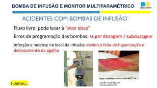 BOMBA DE INFUSÃO E MONITOR MULTIPARAMÉTRICO
ACIDENTES COM BOMBAS DE INFUSÃO
E outros...
Fluxo livre: pode levar à “over dose”
Infecção e necrose no local da infusão: devido à falta de higienização e
deslocamento da agulha
Erros de programação das bombas: super dosagem / subdosagem
https://slideplayer.com.br/slide/8852714/
 
