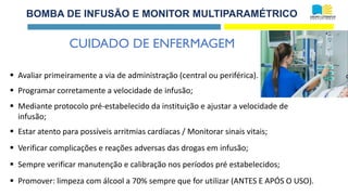 BOMBA DE INFUSÃO E MONITOR MULTIPARAMÉTRICO
▪ Avaliar primeiramente a via de administração (central ou periférica).
▪ Programar corretamente a velocidade de infusão;
▪ Mediante protocolo pré-estabelecido da instituição e ajustar a velocidade de
infusão;
▪ Estar atento para possíveis arritmias cardíacas / Monitorar sinais vitais;
▪ Verificar complicações e reações adversas das drogas em infusão;
▪ Sempre verificar manutenção e calibração nos períodos pré estabelecidos;
▪ Promover: limpeza com álcool a 70% sempre que for utilizar (ANTES E APÓS O USO).
CUIDADO DE ENFERMAGEM
 