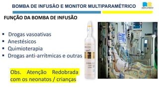 BOMBA DE INFUSÃO E MONITOR MULTIPARAMÉTRICO
FUNÇÃO DA BOMBA DE INFUSÃO
▪ Drogas vasoativas
▪ Anestésicos
▪ Quimioterapia
▪ Drogas anti-arrítmicas e outras
Obs. Atenção Redobrada
com os neonatos / crianças
 