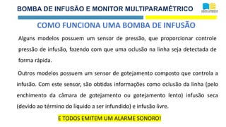 BOMBA DE INFUSÃO E MONITOR MULTIPARAMÉTRICO
COMO FUNCIONA UMA BOMBA DE INFUSÃO
Alguns modelos possuem um sensor de pressão, que proporcionar controle
pressão de infusão, fazendo com que uma oclusão na linha seja detectada de
forma rápida.
Outros modelos possuem um sensor de gotejamento composto que controla a
infusão. Com este sensor, são obtidas informações como oclusão da linha (pelo
enchimento da câmara de gotejamento ou gotejamento lento) infusão seca
(devido ao término do líquido a ser infundido) e infusão livre.
E TODOS EMITEM UM ALARME SONORO!
 