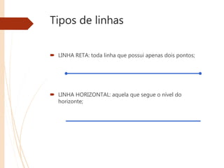 Tipos de linhas
 LINHA RETA: toda linha que possui apenas dois pontos;
 LINHA HORIZONTAL: aquela que segue o nível do
horizonte;
 