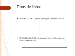 Tipos de linhas
 LINHA VERTICAL : aquela que segue o sentido vertical;
 LINHAS PARALELAS: são traçadas lado a lado, mas que
nunca se encontram;
 