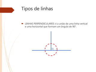 Tipos de linhas
 LINHAS PERPENDICULARES: é a união de uma linha vertical
e uma horizontal que formam um ângulo de 90°.
 
